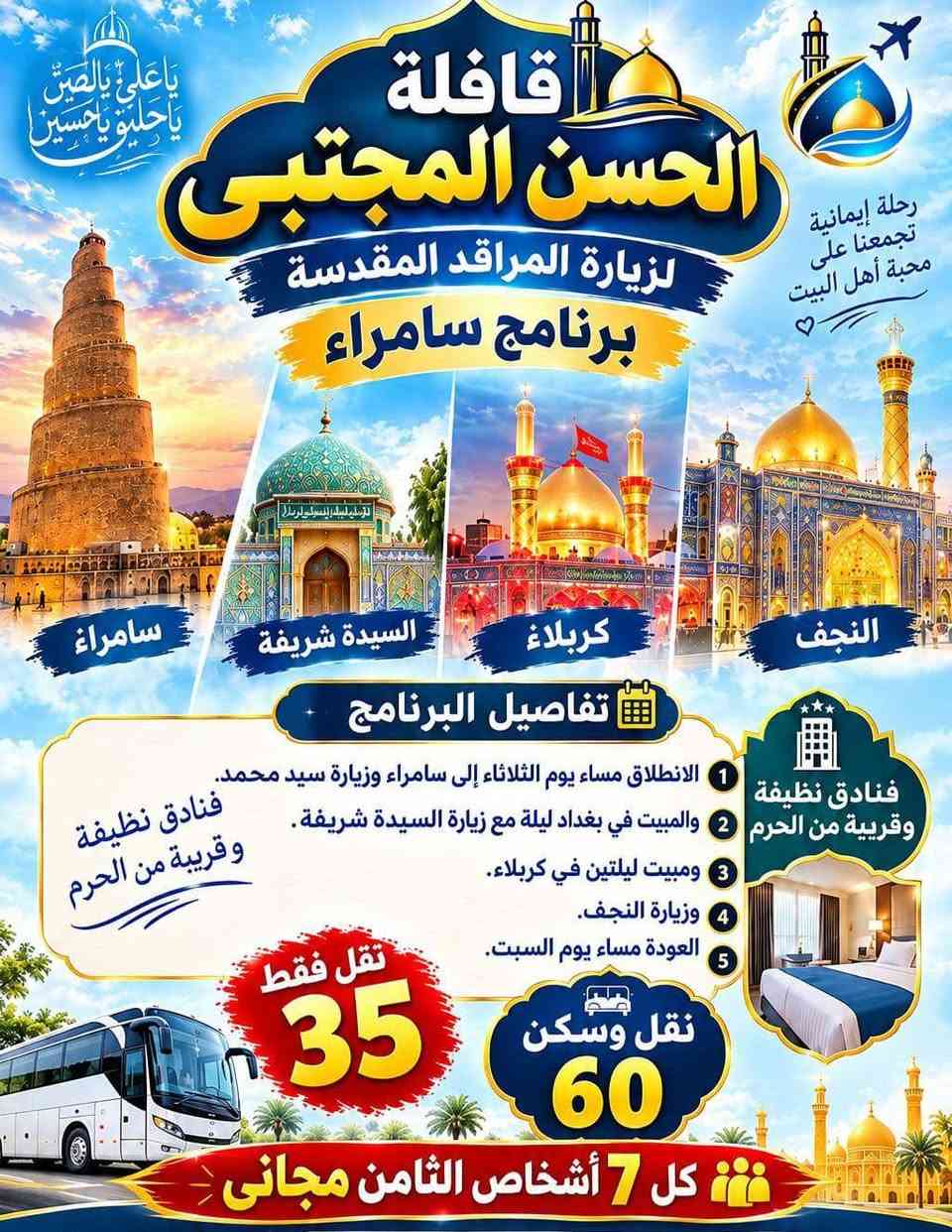 قافلة الحسن المجتبى لزيارة المراقد المقدسة اسعار مناسبه وتخفيضات لعوائل الكبيرة لحجز والاستفسار يرجى مراسلة الأرقام التالية ***********
***********

نص مكتوب في الصور:
- اللهم تقبل منا زيارتنا
- رحلة إيمانية تجمع بين الزيارة والراحة
- قافلة الحسن المجتبى
- لزيارة المراقد المقدسة
- مسجد الكوفة
- معاً نحو والعتبات المقدسة
- برنامج الرحلة
- الانطلاق يوم الأربعاء مساءً
- التوجه إلى بغداد مع زيارة السيدة شريفة
- المبيت ليلتين في كربلاء مع زيارة النجف
- مروراً وزيارة مسجد الكوفة
- والعودة مساء يوم السبت
- فنadق جميلة ونظيفة
- قريبة من الحرم
- نقل مريح وآمن
- نقل وسكن
- نقل فقط
- 45 ألف
- 25 ألف
- زيارات مباركة .. لراحة قلبك
- لحجز والاستفسار يرجى مراسلة الأرقام التالية
- *********** / ***********
- زورو الحسين فإن في زيارته حياة للقلوب
- يا علي يا حسين يا علي يا حسين قافلة الحسن المجتبى لزيارة المراقد المقدسة برنامج سامراء رحلة إيمانية تجمعنا على محبة أهل البيت سامراء السيدة شريفة كربلاء النجف تفاصيل البرنامج 1 الانطلاق مساء يوم الثلاثاء إلى سامراء وزيارة سيد محمد. 2 والمبيت في بغداد ليلة مع زيارة السيدة شريفة. 3 ومبيت ليلتين في كربلاء. 4 وزيارة النجف. 5 العودة مساء يوم السبت. فنادق نظيفة وقريبة من الحرم نقل وسكن 60 تقل فقط 35 كل 7 أشخاص الثامن مجاني