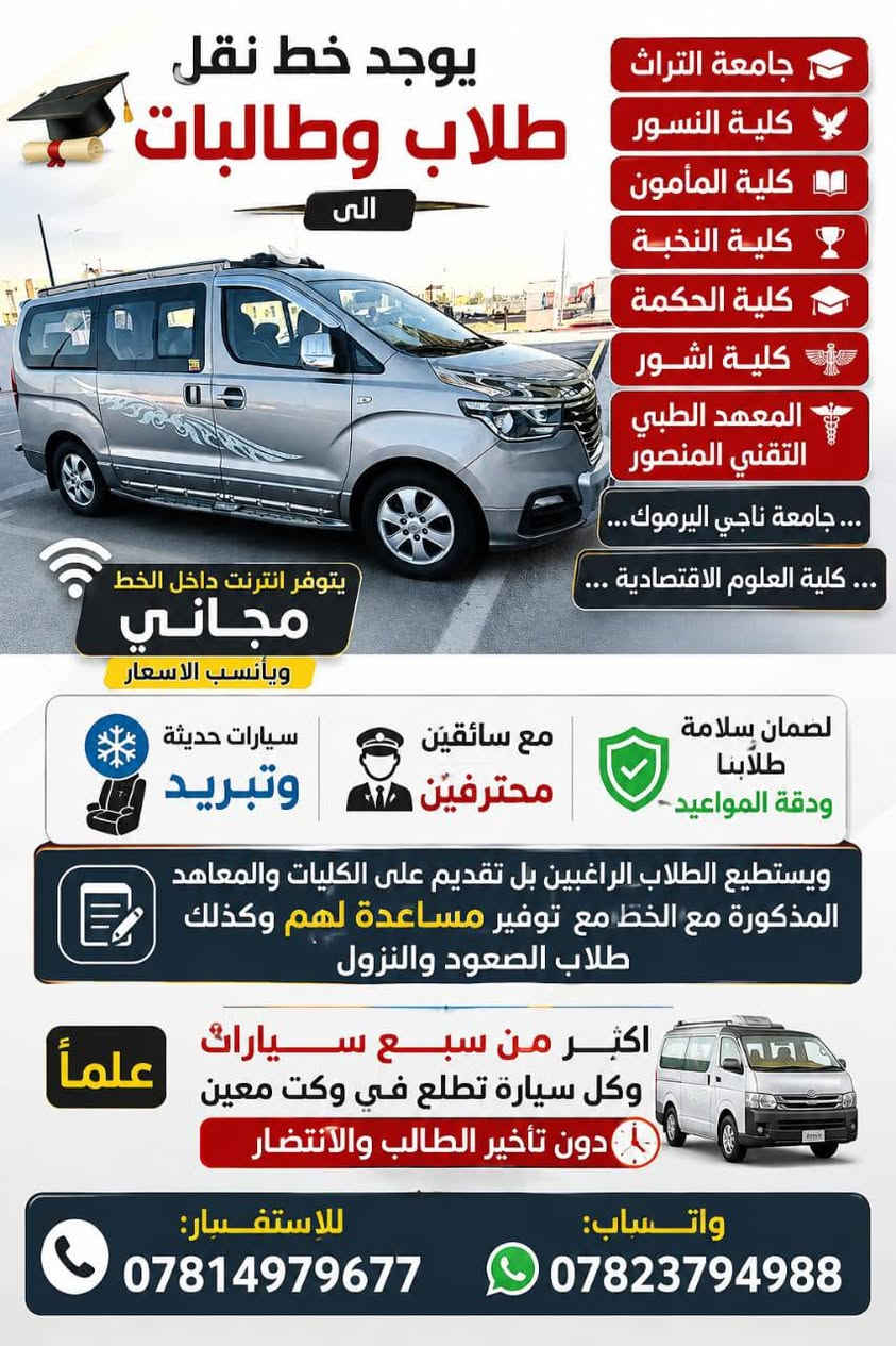 السلام عليكم.
يوجد خط نقل طلاب وطالبات الى
🔴جامعة التراث
🔴كلية النسور
🔴كلية المأمون 
🔴كلية النخبة
🔴كلية الحكمة
🔴كلية اشور
 🔴المعهد الطبي التقني المنصور
…جامعه ناجي اليرموك… … كليه العلوم الاقتصادية………………………….
يتوفر انترنيت داخل الخط مجاني 
وبأنسب الاسعار
سيارات حديثة وتبريد مع سائقين محترفين لضمان سلامة طلابنا ودقة المواعيد
ويستطيع الطلاب الراغبين بل تقديم على الكليات والمعاهد المذكورة مع الخط مع توفير مساعدة لهم وكذالك  طلاب الصعود والنزول

⚫️علماً اكثر من سبع سيارات وكل سيارة تطلع في وكت معين دون تأخير الطالب والانتضار

للاستفسار:***********

واتساب:***********@
