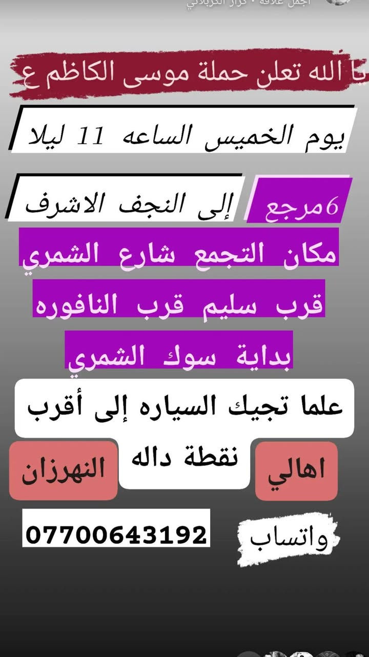 لا توجد تفاصيل

نص مكتوب في الصور:
- يالله تعلن حملة موسى الكاضم ع يوم الخميس إلى كربلاء المقدسة سعر النفر 5 مرجع أهالي النهروان مكان التجمع شارع الشمري قرب النافوره قرب سليم بداية السوق علما تجيك السياره إلى أقرب نقطه داله *********** تابع النشر على حالة واساب
- ت الله تعلن حملة موسى الكاظم ع يوم الخميس الساعه 11 ليلا 6 مرجع إلى النجف الاشرف مكان التجمع شارع الشمري قرب سليم قرب النافوره بداية سوك الشمري علما تجيك السياره إلى أقرب اهالي نقطة داله النهريزان واتساب ***********