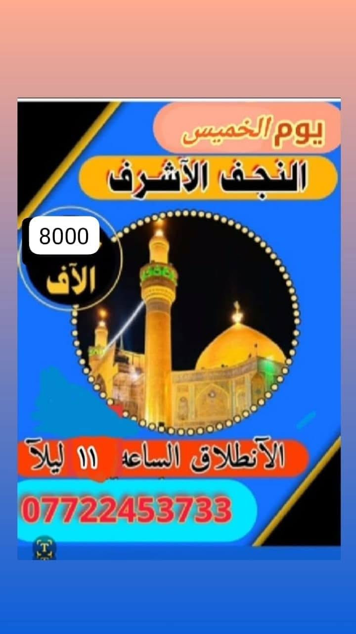 جدول زيارات الخميس والجمعه 

الخميس ساعه ١الضهر زيارة كربلاء اجرة النفر ٥لاف مرجع 

الخميس ساعه ب١١ بليل زيارة النجف الاشرف اجرة النفر ٨لاف مرجع 

الجمعة ورة صلاة الفجر زيارة سامراء وسيد محمد اجرة النفر ٨لاف مرجع 

للحجز والاستفسار ***********او***********
