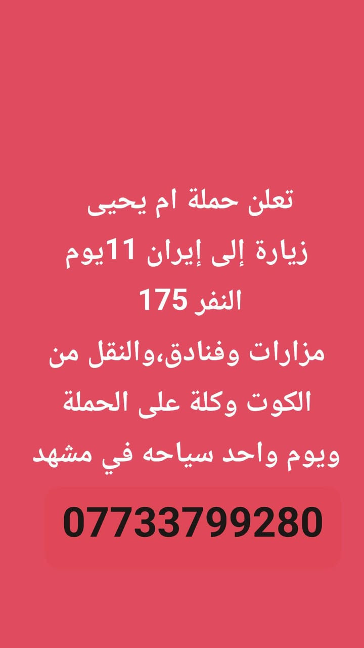 ***********

نص مكتوب في الصور:
- تعلن حملة ام يحيى زيارة إلى الحمزه والخضر والنفر 15 الف معه زيارة جميع المزارات في الطريق والمبيت في الحمزه ***********
- تعلن حملة ام يحيى زيارة إلى النجف الاشرف النفر 10 آلاف زيارة أمير المؤمنين والمقبرة ***********
- تعلن حملة ام يحيى زيارة إلى إيران 11 يوم النفر 175 مزارات وفنادق، والنقل من الكوت وكلة على الحملة ويوم واحد سياحه في مشهد ***********
- تعلن حملة ام يحيى زيارة الى كربلاء المقدسة وشريفة بت الحسن النفر 10 آلاف والمبيت في كربلاء