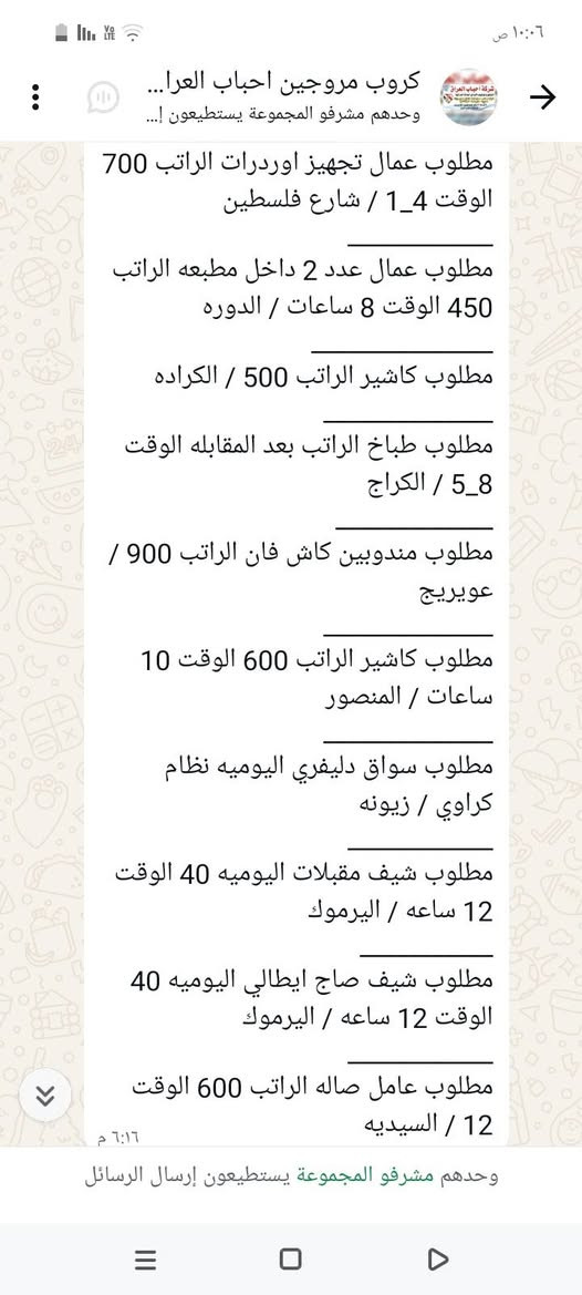 سلام عليكم محتاجين عمال
في محافظة بغداد الاستفسار على 
هذا رقم ‏‪***********‬‏

نص مكتوب في الصور:
- ١٠:٠٨ ص
- كروب مروجين احباب العرا...
- وحدهم مشرفو المجموعة يستطيعون إ...
- مطلوب محاسبه الراتب 500 الوقت 9_5 / الاعظميه
- مطلوب شيف مقبلات الراتب بعد المقابله الوقت 8 ساعات / المنصور
- مطلوب شيف عام الراتب بعد المقابله الوقت 12 ساعه / البنوك
- مطلوب مساعد شيف الراتب 650 _ 750 / اليرموك
- مطلوب حداد اليوميه 30 / الدوره
- مطلوب عامل اليوميه 20 / الدوره
- مطلوب خلفه مخالم اليوميه 20 الوقت 12 ساعه / الامين الثانيه
- مطلوب مسؤول صيانه الراتب بعد المقابله / حي الحسين
- مطلوب عامل داخل مطعم كل 15 يوم الراتب 375 / الكراده
- مطلوب عامل توصيل اليوميه 30 الوقت 10 ساعات / الدوره
- ٦:٣١ م
- وحدهم مشرفو المجموعة يستطيعون إرسال الرسائل
- مطلوب خلفه تشريح وشد + خباز اليوميه 30 / بغداد طريق كربلاء
- مطلوب خلفه سناكات اليوميه 25 الوقت 12 ساعه / مدينه
- مطلوب شيف عام الراتب بعد المقابله الوقت 12 ساعه /البنوك
- مطلوب مساعد شيف الراتب 650_ 750 / اليرموك
- ١٠:٠٦ ص
- كروب مروجين احباب العراق...
- مطلوب عامله خدمة الراتب 600 الوقت 4_8 / المنصور
- مطلوب خلفه صمون حجري الراتب بعد المقابله / المنصور
- مطلوب موظف كونترول الراتب 750 الوقت 12 ساعه / زيونه
- مطلوب موظف داخل فندق الراتب 650 الوقت 8 ساعات / شارع السعدون
- مطلوب موظف تجهيز طلبات الراتب 400 الوقت 5_10 / حي القاهره
- مطلوب خلفه نجارة اليوميه 50 الوقت 6_3 / بغداد طريق كربلاء
- مطلوب عمال عدد 2 الراتب 500 الوقت 10 ساعات / الدولعي
- مطلوب داخل مطعم الراتب 500 الوقت 12 ساعه / الدوره
- مطلوب خباز اليوميه 30 الوقت 12 ساعه / المنصور
- مطلوب خلفه تشريح وشد + خباز
- كروب مروجين احباب العرا... وحدهم مشرفو المجموعة يستطيعون إ... مطلوب عمال تجهيز اوردرات الراتب 700 الوقت 1_4 / شارع فلسطين مطلوب عمال عدد 2 داخل مطبعه الراتب 450 الوقت 8 ساعات / الدوره مطلوب كاشير الراتب 500 / الكراده مطلوب طباخ الراتب بعد المقابله الوقت 5_8 / الكراج مطلوب مندوبين كاش فان الراتب 900 / عويريج مطلوب كاشير الراتب 600 الوقت 10 ساعات / المنصور مطلوب سواق دليفري اليوميه نظام كراوي / زيونه مطلوب شيف مقبلات اليوميه 40 الوقت 12 ساعه / اليرموك مطلوب شيف صاج ايطالي اليوميه 40 الوقت 12 ساعه / اليرموك مطلوب عامل صاله الراتب 600 الوقت 12 / السيديه ٦:١٦ م وحدهم مشرفو المجموعة يستطيعون إرسال الرسائل
- كروب مروجين احباب العرا... وحدهم مشرفو المجموعة يستطيعون إ... مطلوب عمال غسل سيارات اليوميه 25 الوقت 8_9 / الطوبجي مطلوب عمال وعاملات تنظيف الراتب 300 / البياع مطلوب مساعد شيف حلويات الراتب 400 الوقت 3_6 / اليرموك مطلوب عمال تجهيز اوردرات الراتب 700 الوقت 4_1 / شارع فلسطين مطلوب عمال عدد 2 داخل مطبعه الراتب 450 الوقت 8 ساعات / الدوره مطلوب كاشير الراتب 500 / الكراده مطلوب طباخ الراتب بعد المقابله الوقت 5_8 / الكراج مطلوب مندوبين كاش فان الراتب 900 / عويريج مطلوب كاشير الراتب 600 الوقت 10 ساعات / المنصور مطلوب سواق دليفري اليوميه نظام كراوي / زيونه وحدهم مشرفو المجموعة يستطيعون إرسال الرسائل
- مطلوب شيف شرقي الراتب 600_750 / السيديه
- مطلوب خلفات صبغ اليوميه 40 الوقت 4_8 /بغداد طريق كربلاء
- مطلوب كابتن صاله الراتب 700 الوقت 9_8 / الدوره
- مطلوب خلفه فطائر ولحم بعجين الراتب 650 / السيديه
- مطلوب مسؤول اليات الراتب 850 مليون_ الوقت 12 ساعه / مطار بغداد
- مطلوب شيف مقبلات الراتب بعد المقابله / المنصور
- مطلوب خلفه تنزيل قص اليوميه 40 الوقت 12 ساعه / اليرموك
- مطلوب ويتر الراتب 600 الوقت 12 ساعه / اليرموك
- مطلوب رسبشن داخل فندق الراتب 600_700 الوقت 11_8 / زيونه
- مطلوب عمال غسال ساعات اليوميه 25