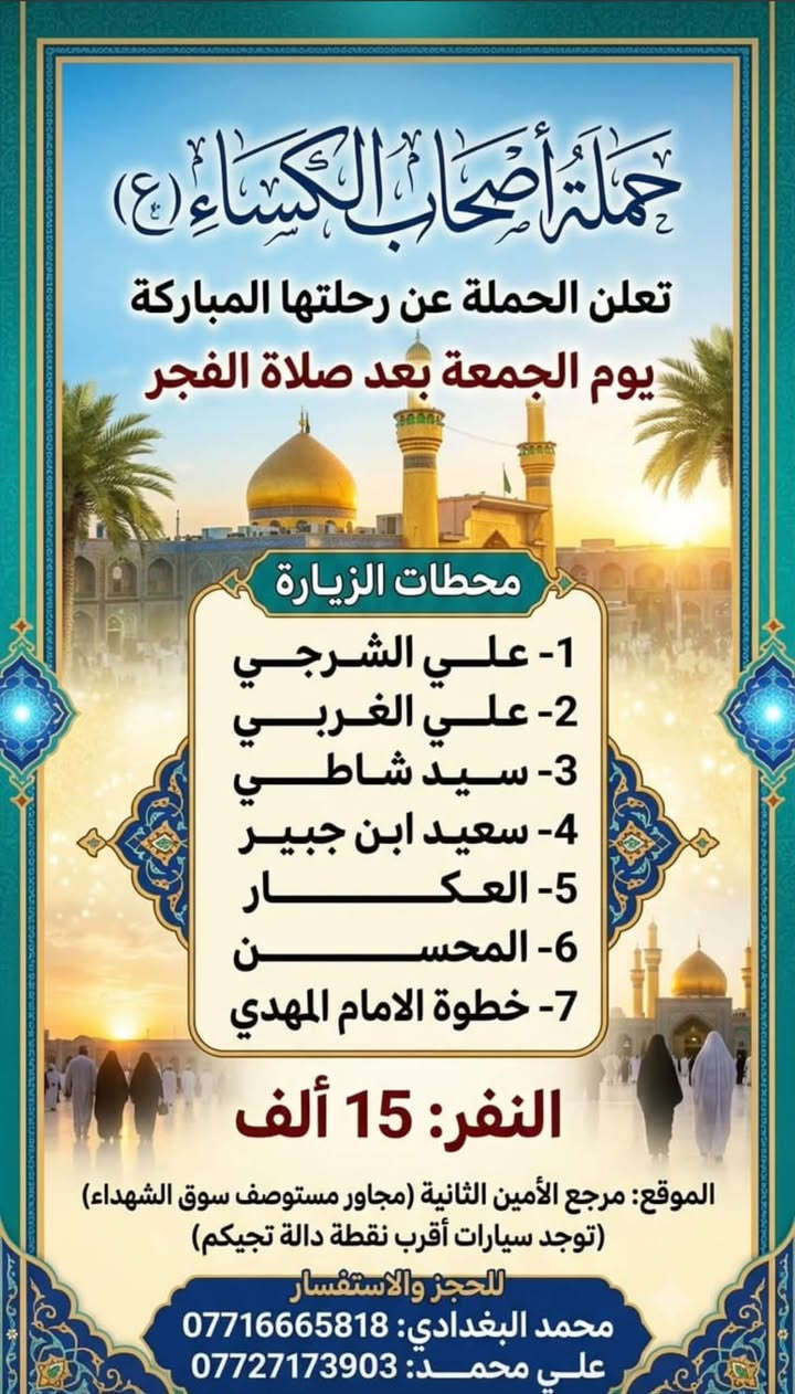 لا توجد تفاصيل

نص مكتوب في الصور:
- حملة أصحاب الكساء (ع)
- تعلن حملة أصحاب الكساء (ع)
- رحلتها يوم الجمعة بعد صلاة الظهر
- 1 - الحمزة (ع)
- 2 - القاسم (ع)
- السلام عليك يا خامس أصحاب الكساء
- 3 - علي ابن الحسين (ع)
- 4 - العلوية شريفة
- مقلة أصحاب الكساء (ع)
- النفر: 7000 دينار
- مرجع الأمين الثانية
- مرجع الأمين الثانية مجاور مستوصف سوك الشهداء
- وهناك سيارات أقرب نقطة دالة تجيكم
- للججز والاستفسار:
- *********** - محمد البغدادي
- *********** - على محمد
- جلاء على الحزن الكساء
- تعلن عن رحلتها يوم الجمعة بعد صلاة الفجر
- 1- الحاج يوسف
- 2- الصيدلية
- 3- كرز الدين
- 4- سيد كيطان
- 5- عباس الصغير
- 6- هدية بنت الامام الكاظم
- النفر 8000 الاف مرجع الامين الثانية
- مجاور مستوصف سوق الشهداء
- وهناك سيارات اقرب نقطة دالة تجيكم
- *********** محمد البغدادي
- *********** علي محمد
- تعلن الحملة عن رحلتها المباركة
- يوم الجمعة بعد صلاة الفجر
- محطات الزيارة
- 1- علي الشرجي
- 2- علي الغربي
- 3- سيد شاطي
- 4- سعيد ابن جبير
- 5- العكـــــار
- 6- المحســـــــن
- 7- خطوة الامام المهدي
- النفر: 15 ألف
- الموقع: مرجع الأمين الثانية (مجاور مستوصف سوق الشهداء)
- (توجد سيارات أقرب نقطة دالة تجيكم)
- لللحجز والاستفسار
- محمد البغدادي: ***********
- علي محمــــــــد: ***********