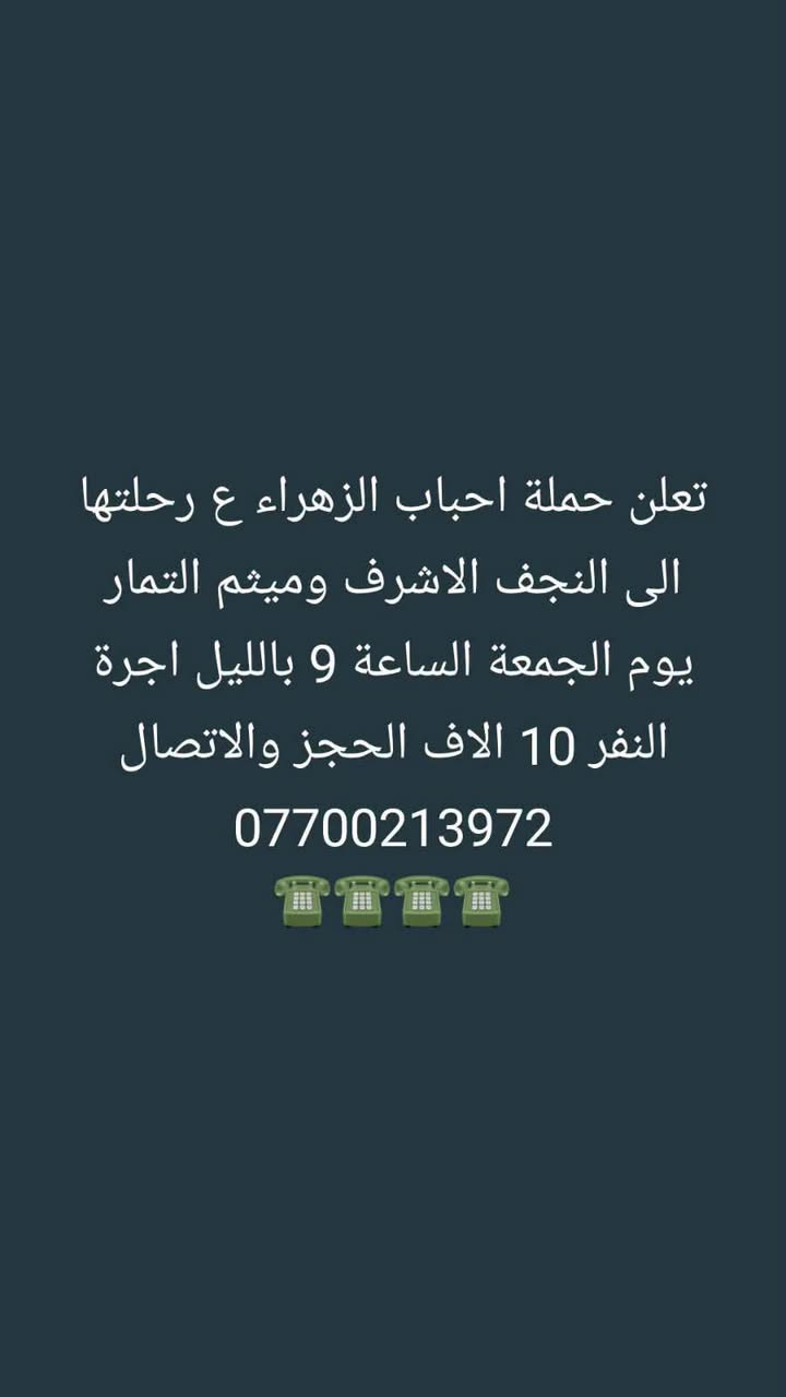 لا توجد تفاصيل

نص مكتوب في الصور:
- تعلن حملة احباب الزهراء ع رحلتها الى كربلاء المقدسه يوم الخميس الساعة الثالثة عصرا واكو رحلة بالليل أجرة النفر 6 الاف الحجز والاتصال ***********
- تعلن حملة احباب الزهراء ع رحلتها الى النجف الاشرف وميثم التمار يوم الجمعة الساعة 9 بالليل اجرة النفر 10 الاف الحجز والاتصال ***********