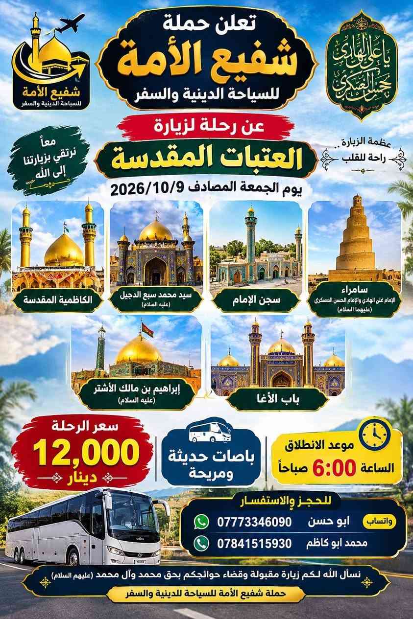 لا توجد تفاصيل

نص مكتوب في الصور:
- الله اكبر
- حملة شفيع الامه
- SHAFI' AL-UMMA
- TOURISUM & TRAVEL
- للسياحة الدينية والسفر
- برنامج الرحلة الشامل
- سید محمد و سامراء
- الموصل الحدباء &
- حمام ى العليل & سنجار
- مقام السيدة زينب الصغرى عليها السلام
- الاجواء الجميلة الباردة وخضار الطبيعة
- اختياري: مطعم ابوجنة
- العودة الى الكاظمية
- معجنات باب الاغا
- العودة الى كربلاء
- تفاصيل الرحلة
- الانطلاق يوم الخميس
- 2026/10/8
- الساعة 11 مساءً
- مدة الرحلة: يومان
- نذهب الخميس، نعود السبت
- السعر: 30 الف للشخص الواحد
- للاستفسار والحجز
- ابو حسن التميمي ***********
- محمد ابوكاظم ***********
- حملة شفيع الامه للسياحة الدينية والسفر
- اللهم تقبل منا تعلن حملة شفيع الامه للسياحة الدينية والسفر حملة شفيع الامه للسياحة الدينية والسفر رحلة العمرة موعد العمرة يوم الثلاثاء 2026/10/20 إيمانية عمرة شهر جمادى الأول بسعر 690 الف دينار مميزة، إلى بيت الله الحرام للعمرة بتنظيم راقٍ وخدمات متكاملة، لتؤدوا مناسك العمرة بكل راحة يشمل البرنامج: 2 ليالي (3 أيام) في المدينة المنورة (فنادق داخل المركزية). 5 ليالي 6 أيام في مكة المكرمة (منطقة محبس الجن). فندق اركان بكه ثلاث وجبات يومياً مزارات المدينة المنورة جبل احد + مسجد القبلتين + مسجد قباء مزارات في مكة المكرمة. مرشد ديني يرافق الحملة طوال الرحلة. المدينة المنورة مكة المكرمة هدايا مجانية لكل معتمر إحرام للنساء إحرام للرجال مميزات إضافية أسعار خاصة للأعداد والمجاميع. المطلوب للتسجيل جواز سفر نافذ + صورة شخصية فقط. كل شيء علينا... والصوغة عليك. كربلاء حي العسكري منطقة 15 قرب جامع عمران للحجز والاستفسار الاتصال على الهواتف *********** محمد ابو كاظم *********** واتساب ابو حسن التميمي
- تعلن حملة شفيع الامه للسياحة الدينية والسفر رحلة البر إيمانية مميزة، الى بيت الله الحرام للعمرة بتنظيم راقٍ وخدمات متكاملة، لتؤدوا مناسك العمرة بكل راحة يشمل البرنامج: مزارات المدينة المنورة • جبل احد • مسجد القبلتين • مسجد قباء 2 ليال (3 أيام) في المدينة المنورة (فنادق داخل المركزية). 6 ليال في مكة المكرمة (منطقة محبس الجن،) ثلاث وجبات يومياً (VIP) مع نوعين من البروتين). باصات حديثة ومريحة مرشد ديني يرافق الحملة طوال الرحلة. هدايا مجانية لكل معتمر إحرام للرجال إحرام للنساء مميزات إضافية أسعار خاصة للأعداد والمجاميع. المطلوب للتسجيل جواز سفر نافذ + صورة شخصية فقط. كل شيء علينا ... والصوعة عليك. للحجز والاستفسار الاتصال على الهواتف *********** محمد ابوكاظم *********** ابوحسن التميمي
- تعلن حملة شفيع الأمة للسياحة الدينية والسفر عن رحلة لزيارة العتبات المقدسة يوم الجمعة المصادف 2026/10/9 الكاظمية المقدسة سيد محمد سبع الدجيل (عليه السلام) سجن الإمام سامراء الإمام علي الهادي والإمام الحسن العسكري (عليهما السلام) إبراهيم بن مالك الأشتر (عليه السلام) باب الأغا سعر الرحلة 12,000 دينار باصات حديثة ومريحة موعد الانطلاق الساعة 6:00 صباحاً للحجز والاستفسار واتساب ابو حسن *********** محمد ابو كاظم *********** نسأل الله لكم زيارة مقبولة وقضاء حوائجكم بحق محمد وآل محمد (عليهم السلام) حملة شفيع الأمة للسياحة الدينية والسفر
- النجف الأشرف الكوفة المقدسة حملة شفيع الأمة للسياحة الدينية والسفر تعلنُ عَنْ تَسْيِير رحلة دينية إلى النجف الأشرف والكوفة والسهلة ميثم التمار وحنانة وكميل مرقد كميل بن زياد مسجد الحنانة مرقد ميثم التمار مسجد السهلة مسجد الكوفة مرقد الإمام علي (ع) النجف الأشرف سعر الرحلة 7,000 ألف دينار السَّاعة 6:00 صباحاً يوم الجمعة المصادف 2026/10/2 موقع الانطلاق كربلاء المقدسة - حي العسكري منطقة 15 قرب جامع آل عمران باصات حديثة ومريحة للحجز والاستفسار أبو حسن - واتساب *********** محمد أبو كاظم *********** عبداللّه أبو علي *********** نسأل الله لكم زيارة مقبولة وسعيأ مشكوراً
- بسم الله الرحمن الرحيم حملة شفيع الأمة للسياحة الدينية والسفر تعلن عن رحلة مباركة إلى المزارات الشريفة الحمزة القاسم البكر شريفة بنت الإمام الحسن يوم الجمعة المصادف 2026/10/2 7000 ألف دينار باصات حديثة ومريحة موقع الانطلاق: كربلاء - حي العسكري - منطقة 15 - قرب جامع آل عمران الساعة 6 صباحاً الثلث والنسخ أبو حسن *********** محمد أبو كاظم: *********** عبدالله أبو علي: ***********