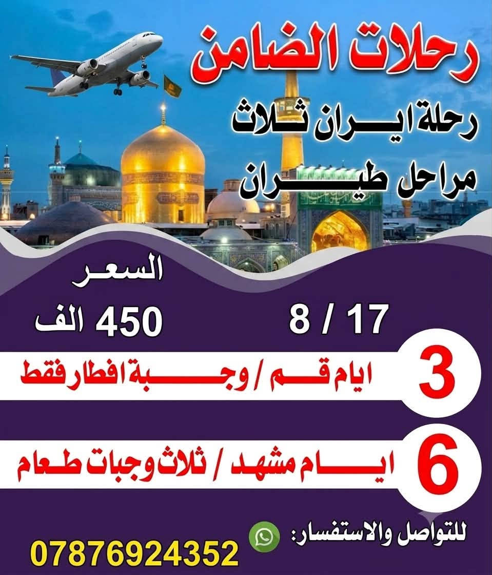 تعلن رحلات #الضامن عن رحلاتهاالى ايران 
سوينالكم رحلتين ولكم حق الاختيار 

رحلاتها الئ ايران بتاريخ 🗒️2026/8/17🗒️
 كل رحلاتنه عوائل فقط 

سوينالكم ثلاث مراحل طيران 
  

#كروب #ايران #طيران  
رحلة قم /مشهد

                  بسعر 450الف.مع ثلاث وجبات طعام 
.                        في مشهد فقط
           ✈️مشهد ✈️قم ✈️ ✈️✈️          
                      گروب ايران  السياحي 
                       بسعر . 450
الف(برنامج  طيران )
                    
                     فندق 3  نجوم ⭐️⭐️⭐️🇮🇷  
                          
            🙏🌹  (اسألوا من سافر معنا )🌹🙏
       كروب ا🇮🇷يران🇮🇷 
  ✈️  

             
              سارعوا بالتسجيل المقاعد محدودة‼️ 
                        

بـــســعر 👈    450الف فقط  🛩
 تاريخ  الرحله 8/17
        _تشمل السفرة 
        
        - النقل  من الناصريه الئ الناصريه  ✈️
        -والسكن فنادق3 نجوم ⭐️⭐️⭐️
-      -  ثلاث وجبات طعام في مشهد 🍗🥘🥗🍉🍎وجبات افطار قم 🍇.          
      - السفر من مشهد الئ طهران #طيران
  -   – الجولات السياحيه والدينيه .  
       _ الأطفال من 3  إلى 5سنوات 60  بالمئة من المبلغ المحدد 
برنامج الرحلة        
المزرات في مشهد 
مشهد 6 ايام 
الذهاب الئ لزيارة ناصر وياسر وخوجه مراد وجميع المزرات في مشهد 
        . 
السياحه في مشهد 

: الذهاب إلى 🏯الجبل🗻 كوسنكي / حديقة الزهور / وبحيرة جالدره/ باغ مشهد /   وباقي الماكن السياحيه

  قم المقدسه ثلاث ايام جميع المزرات الموجوده والماكن السياحيه 

ملاحظة يوجد لدينا افضل دكتور تجميل الانف وافضل دكتور عيون  باسعار مناسبة جدا لانهم لديهم انسانيه  

لحجز  نصف المبلغ مع الجواز 
ملاحظه /
✈️✈️✈️✈️✈️✈️
#البرنامج الثاني #مشهد فقط 
 عروض مشهد ؟ لا تفوّت الفرصة✨
نقل من ناصريه الئ ناصريه 
-❗ملاحظه يتوفر نظام الاقصاد❗ -
📆تاريخ الرحله 2026/8/17📆
   ♦️ بسعر  رمزي 350الف فقط♦️
💠كروب مشهدفقط 7 ايام 💠
زيارة الإمام الرضا (ع).. روحانية تملأ القلب طمأنينة
 
برنامج كامل بكل راحة واهتمام 🩵

✈️طيران ذهاب وعودة – لأن راحتكم أولويتنا✈️
🔹إقامة فندقية مريحة + ثلاث وجبات طعام بوڤيه 🍲
🔹زيارة مباركة للإمام الرضا (ع) – اجواء من السكينة لا تُقدر بثمن
 
استكشاف أجمل معالم زيارة اخوان الامام الرضا ياسر وناصر 
مشهد:  حديقة الحيوانات، الشلالات جبل النور كوسنكي باغ مشهد
 
رحلة ما تتعوض ..
تزور وتغيّر جو بنفس الوقت 😍
 
المقاعد محدودة .. سارعوا بالتواصل معنا للحصول على التفاصيل
العنوان 📍#ناصريه📍

‌‎للاستفسار والحجوزات ☎️
المتعهد / محمد رضا 
📱*********** واتساب + اتصال
