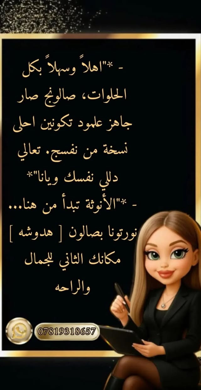 عروض صالون هدوش
زورونا نستقبلكم بكل حب

نص مكتوب في الصور:
- - *"اهلاّ وسهلاّ بكل الحلوات، صالونج صار جاهز علمود تكونين احلى نسخة من نفسج. تعالي دللي نفسك ويانا"*
- - *"الأنوثة تبدأ من هنا..."*
- نورتونا بصالون [ هدوشه ]
- مكانك الثاني للجمال والراحه
- ***********