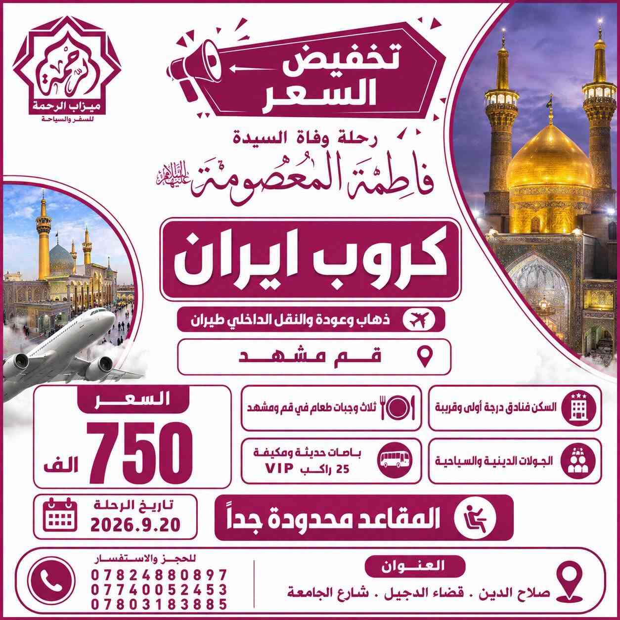 #تخفيض_الاسعار + #المقاعد_محدودة_جداً
🇮🇷 كروبات ايران 🇮🇷
رحلة وفاة السيدة فاطمة المعصومة
بإشراف ومتابعة الشيخ عمار الحرباوي
قم . مشهد . نيشابور

📍ثلاث وجبات طعام في قم ومشهد 🍔🍇

رحلتنا الـقـادمــة بتاريخ 2026.9.19

🔷 الذهاب والعودة براً 🚎 12يوم بسعر 275 الف

🔷 الذهاب براً والعودة طيران 🚌✈️ 10 يوم بسعر 400 الف

🔷 الذهاب والعودة طيران ✈️✈️ 9 ايام بسعر 650 الف

🔷 الذهاب والعودة طيران والنقل الداخلي طيران✈️✈️✈️ 8 ايام بسعر 750 الف

كروب ايران البر🇮🇷
قم مشهد نيشابور
البرنامج
📍مشهد 4 ليالي 5 ايام
‌( الإمام الرضا _ ياسر وناصر _باغ مشهد _خواجه مراد -اباسلط -جاليدره _سوق المكسرات _سفاري بارك - مول كوك )

📍قم المقدسة 3 ليالي 4 ايام
‌‎( جامع جمكران _أربعين علويه _موسى المبرقع _بيت النور _حديقة بوستان علوي )
__
البرنامج يشمل الآتي 💁🏻
1- النقل باصات vip 25 راكب ✅
2- كادر سياحي يرافقكم من باب الشركة مع مترجم 🗣️
3- السكن فنادق درجة اولى مميزة في قم ومشهد
4-ثلاث وجبات طعام في مشهد 🥘
5-جولات سياحية ودينية 🕌🌲

#صح_الاسعار_غالية_بس_الجودة_عالية

للحجز والاستفسار:
***********📞
***********📞
***********📞

🏢 العنوان: صلاح الدين - قضاء الدجيل - شارع الجامعة
