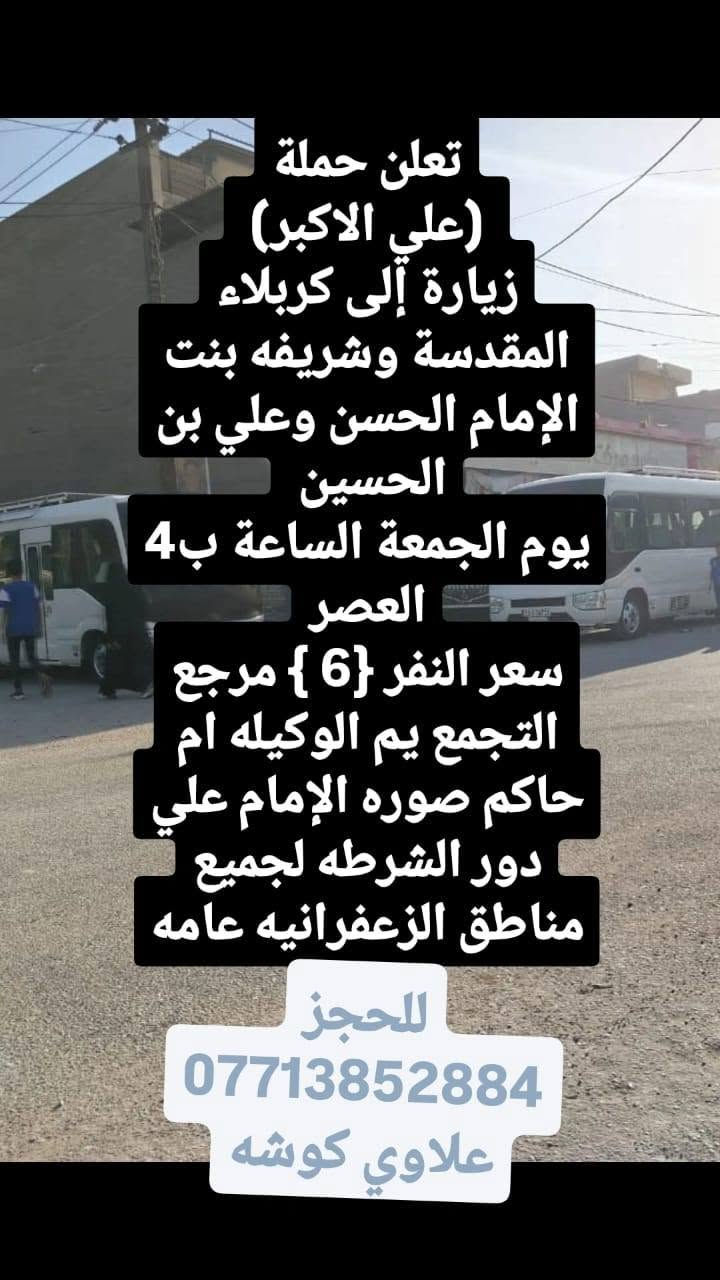 لا توجد تفاصيل

نص مكتوب في الصور:
- تعلن حملة (علي الاكبر) زيارة إلى كربلاء المقدسة يوم الجمعة انطلاقين الاول الساعة ب4 العصر والثاني الساعه ب8بليل سعر النفر {4} مرجع التجمع يم الوكيله ام حاكم صوره الإمام علي دور الشرطه لجميع مناطق الزعفرانيه عامه للحجز *********** علاوي كوشه
- تعلن حملة (علي الاكبر) زيارة إلى كربلاء المقدسة وشريفه بنت الإمام الحسن وعلي بن الحسين يوم الجمعة الساعة ب4 العصر سعر النفر {6} مرجع التجمع يم الوكيله ام حاكم صوره الإمام علي دور الشرطه لجميع مناطق الزعفرانيه عامه للحجز *********** علاوي كوشه
- تعلن حملة (علي الاكبر) زيارة إلى الإمام الكاظم يوم الجمعه انطلاقين الاول الساعة ب4 العصر والثاني الساعه ب8بليل سعر النفر {1500} مرجع التجمع يم الوكيله ام حاكم صوره الإمام علي دور الشرطه لجميع مناطق الزعفرانيه عامه للحجز *********** علاوي كوشه