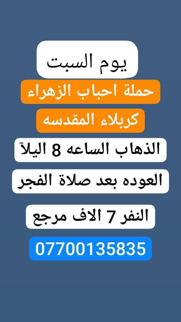🌹#حملة_احباب_الزهراء_🌹
الحجز والاتصال مراسله💬 👇
الرقم واتساب
📲 *********** 🔻
(بآدارة صفاء موزان) الحسينيه الراشديه
علمآ نجيكم اقرب نقطه داله. علئ  🏠 بيتك
--------------------------------------------------------
1⃣  برنامج يوم السبت
       كربلاء المقدسة    
   الذهاب الساعه 2 ضهرا 
   العوده الساعه  :11مساءا 
    ((النفر 7 الاف مرجع) )
---------------------------------------------------------
     2⃣برنامج يوم_السبت
     برنامج  الكاظمية المقدسة 
    الساعة 4 عصرآ 
 والعودة الساعة 10 ليلآ 
     (( السعر 3 الف مرجع ))
----------------------------------------------------
3⃣برنامج يوم  السبت 🕌                 
       كربلاء. المقدسه.
  الذهاب الساعه: 8 مساءآ
    العوده بعد صلاة الفجر
    (( النفر 7 الاف مرجع)) 
--------------------------------------------------------
للحجز والاستفسار 
أو مراسلة⬅️ علمآ نوصلكم اقرب نقطه داله   علمآ سيارة مكيفه حديثه 🚎
بآدارة صفاء موزان 
***********//📲الاتصال واتساب
***********📲الاتصل واتساب 
🙏نتمنى لكم زياره مقبوله أن شاء الله ودعاء مستجاب
ومن الله التوفيق-
