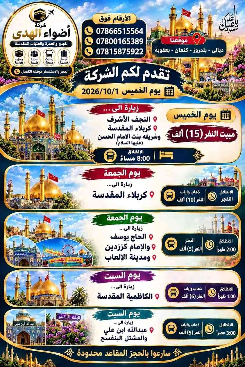 لا توجد تفاصيل

نص مكتوب في الصور:
- الأرقام فوق *********** *********** *********** موقعنا ديالى - بلدروز - بعقوبة شركة أضواء الهدى للحج والعمرة والعتبات المقدسة رحلات دينية خدمة مميزة باصات حديثة أسعار مناسبة تقدم لكم الشركة برنامج الزيارات يوم الجمعة زيارة إلى مرقد السيد علي اليثربي ابن الإمام موسى الكاظم (عليه السلام) ذهاب واياب النفر (10) آلاف ويكون الانطلاق الفجر يوم السبت زيارة إلى السيدة زينب بنت الحسين الملقبه هيله بنت الإمام الكاظم (عليه السلام) ذهاب واياب النفر (10) آلاف ويكون الانطلاق الفجر يوم الأحد زيارة إلى الامام زين العابدين (عليه السلام) ذهاب واياب النفر (10) آلاف ويكون الانطلاق الفجر سارعوا بالحجز المقاعد محدودة
- شركة أضواء الهدى للحج والعمرة والعتبات المقدسة رحلات جوية برية فندقية الحجز والاستفسار موظفة الاتصال الأرقام فوق *********** *********** *********** موقعنا ديالى - بلدروز - كنعان - بعقوبة تقدم لكم الشركة يوم الخميس 2026/10/1 يوم الخميس مبيت النفر (15) ألف زيارة الى النجف الأشرف كربلاء المقدسة وشريفه بنت الامام الحسن (عليها السلام) الانطلاق 8:00 مساءً يوم الجمعة زيارة الى... كربلاء المقدسة ذهاب واياب النفر (10) ألف الانطلاق الفجر يوم الجمعة زيارة الى... الحاج يوسف والإمام كززدين ومدينة الألعاب النفر (5) ألف الانطلاق 2:00 ظهراً يوم السبت زيارة الى... الكاظمية المقدسة ذهاب واياب النفر (6) ألف الانطلاق 1:00 ظهراً يوم السبت زيارة الى... عبدالله ابن علي والمشتل البنفسج ذهاب واياب النفر (5) ألف الانطلاق 3:00 عصراً سارعوا بالحجز المقاعد محدودة