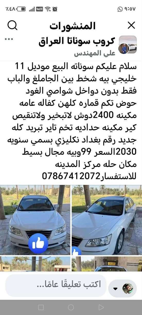 سلام عليكم شباب هاي سياره مكصوصه صندوك وهذوله ناس قفاصه يبيعه ألم كفاله ورها من تريد  ترجعها يكصون من فلوسك  ناس 56 عدهم سيارتين اوبامه وسوناته

نص مكتوب في الصور:
- المنشورات
- كروب سوناتا العراق
- علي المهندس
- سلام عليكم سوناته البيع موديل 11 خليجي بيه شخط بين الجاملغ والباب فقط بدون دواخل شواصي الغود حوض تكم قماره كلهن كفاله عامه مكينه 2400دوش لاتبخير ولاتنقيص كير مكينه حداديه تخم تاير تبريد كله جديد رقم بغداد نكليزي بسمي سنويه 2030السعر 99وبييه مجال بسيط
- مكان حله مركز المدينه
- للاستفسار***********