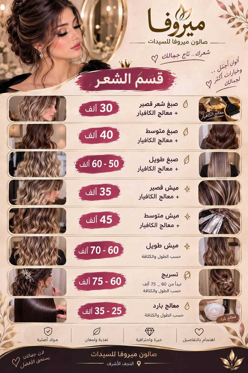 العنوان حي الوفاء خلف مثلجات القمه
صــالون مـيروفا للسيدات

نص مكتوب في الصور:
- لأنك عروس مميزة .. نحن نهتم بكل تفصيلة من جمالك ميروفا صالون ميروفا للسيدات بكج عروس ميروفا 150 ألف ميك أب عروس تسريحة عروس رموش حفاف وجه تنظيف بشرة عميق تنظيف قدم بكج العروس الملكي 200 ألف تنظيف بشرة عميق حفاف رموش ميك أب عروس تسريحة فخمة عناية قدم عناية شعر (مبش + معالج بارد) ملاحظة: اذا كان الشعر طويل وكثيف بعد المعاينه يزيد السعر بكج العروس الاقتصادي 100 ألف ميك أب تسريحة رموش حفاف مواد أصلية تعقيم كامل خبرة واحترافية اهتمام بالتفاصيل جمالك .. يستحق الأفضل صالون ميروفا للسيدات النجف الأشرف
- ميروفا صالون ميروفا للسيدات شعرك .. تاج جمالك ألوان أجمل .. وخيارات أكثر 🤍 لجمالك قسم الشعر صبغ شعر قصير + معالج الكافيار 30 ألف صبغ متوسط + معالج الكافيار 40 ألف صبغ طويل + معالج الكافيار 50 - 60 ألف ميش قصير + معالج الكافيار 35 ألف ميش متوسط + معالج الكافيار 45 ألف ميش طويل حسب الطول والكثافة 60 - 70 ألف تسريح تبدأ من 60 - 75 ألف حسب الطول والكثافة 60 - 75 ألف معالج بارد حسب الطول والكثافة 25 - 35 ألف مواد أصلية تغذية ولمعان خبرة واحترافية اهتمام بالتفاصيل صالون ميروفا للسيدات النجف الأشرف لأن جمالك يستحق الأفضل 🤍
- لأنك تستحقين الأفضل دائماً ميروفا صالون ميروفا للسيدات التاتو والوشم جمال دائم .. بتقنيات آمنة ومواد أصلية 50,000 ألف فايبروز 50,000 ألف مايكروبليدنك 40,000 ألف تاتو 3D 35,000 ألف تاتو بلوك 30 - 20,000 ألف وشم 40,000 ألف توريد شفايف مسح التاتو 40,000 ألف مادة الحمضيات 50,000 ألف حسب لون القديم وتجديد واللون ولرسمه 15,000 ألف مسح اطراف بلبيج 25,000 ألف مسح اطراف بلماده اهتمام بالتفاصيل خبرة واحترافية تعقيم كامل مواد أصلية صالون ميروفا للسيدات النجف الأشرف بصمتك .. أجمل دائماً
- ميروفا صالون ميروفا للسيدات لأنك تستحقين الأفضل دائما الميك أب والتسريحات جمالك .. باطلالة متكاملة ميك أب ناعم + رموش مكياج ناعم وطبيعي يبرز جمال ملامحك مع رموش لإطلالة أروع 30 ألف ميك أب مناسبات + رموش + إطللاء جسم مكياج فخم وثابت رموش كثيفة وجذابة إطلالة متكاملة مع إطللاء الجسم 40 ألف ميك أب + رموش + ويفي أطراف مكياج ناعم وجذاب رموش كثيفة وطبيعية تسريحة ويفي ناعمة لإطلالة ساحرة 50 ألف ميك أب + تسريحة نص رفعه + رموش مكياج متقن يدوم طويلاً تسريحة ناعمة وأنيقة رموش كثيفة 60 ألف اهتمام بالتفاصيل خبرة واحترافية تعقيم كامل مواد أصلية لأن الجمال في التفاصيل صالون ميروفا للسيدات النجف الأشرف
- ميروفا صالون ميروفا للسيدات بشرتك .. جمالك البشرة تنظيف بشرة عميق 25 ألف تنظيف عميق + ماسك 30 ألف تنظيف عميق + حفاف 30 ألف بشرة نظيفة .. تمنحك إشراقة أجمل والحفاف والواكس والشيرة حفاف وجه 10 ألف واكس وجه 10 ألف واكس جسم كامل 60 ألف شيرة جسم كامل 50 ألف تنظيف جسم كامل بالشمع البارد 60 ألف مواد أصلية تعقيم كامل خبرة واحترافية اهتمام بالتفاصيل لأن جمالك يستحق العناية صالون ميروفا للسيدات النجف الأشرف
- صالون ميروفا للسيدات صالون ميروفا للسيدات. النجف الأشرف: حي-الوفاء للحجز والاستفسار: [***********] أهلاً بكم في عالم الجمال Beauty, cosmetic & personal care Contact info Add Edit profile Share profile بكج عروس ميروفا ميك أب عروس تسريحة عروس رموش حفاف وجه تنظيف بشرة عميق تنظيف قدم 150 ألف بكج العروس الملكي تنظيف بشرة عميق حفاف رموش ميك أب عروس تسريحة فخمة عناية قدم عناية شعر (عيش + معالج بارد) 200 ألف بكج العروس الاقتصادي ميك أب تسريحة رموش حفاف 100 ألف