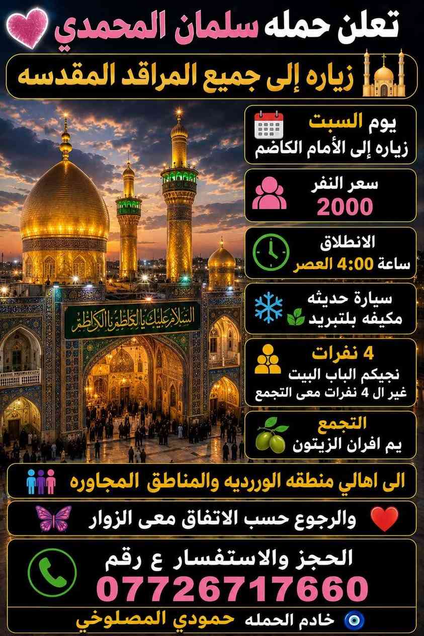 تعلن حمله سلمان المحمدي 🩷
زياره إلى جميع المراقد المقدسه 🕌 

يوم السبت زياره إلى كربلاء المقدسه  ومدينه الزائرين ❤️ 

سعر النفر 5000 مرجع ساعه 7:00  وره صلاة العشاء

سيارة حديثه مكيفه بلتبريد 🌿 

4 نفرات نجيكم الباب البيت غير ال4 نفرات معى التجمع 

التجمع يم افران الزيتون 🫒 

الى اهالي منطقه الوررديه والمناطق المجاوره 

الحجز والاستفسار ع رقم 

*********** 

تريب صوره بمنضر حضرهالامام الحسين ع السلام والكتابه ع طول الصوره
