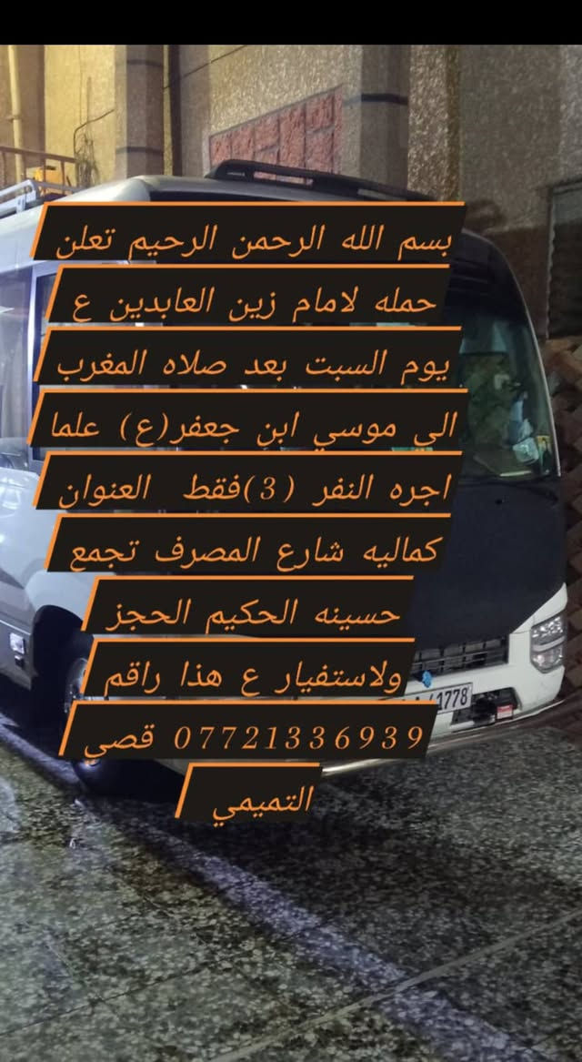 لا توجد تفاصيل

نص مكتوب في الصور:
- بسم الله الرحمن الرحيم تعلن حمله لامام زين العابدين (ع) يوم السبت الي موسى ابن جعفر عليها السلام ساعه ب3الضهر علما ان أجرة النفر 3 فقط العنوان كماليه شارع المصرف تجمع حسينه الحكيم الحجز ولاستفيار ع هذا راقم ***********قصي التميمي
- بسم الله الرحمن الرحيم تعلن حمله لامام زين العابدين ع يوم السبت بعد صلاه المغرب الى موسي ابن جعفر(ع) علما اجره النفر (3)فقط العنوان كماليه شارع المصرف تجمع حسينه الحكيم الحجز ولاستفيار ع هذا راقم *********** قصي التميمي