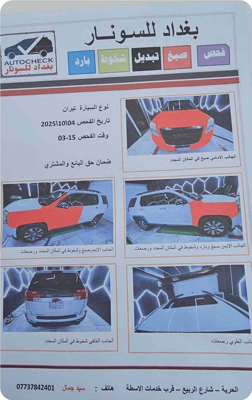 بيع او مراوس باحدث
السلام عليكم للبيع او مراوس باحدث
جمسي تيران موديل2016 بيه  4قطع صبغ بدون ضرر داخلي فقط رش  مكينه 6سلندر شرط ما مفتوحه تبريد تخم تاير حداديه كشنات كهرباء كشن تدفئه تحكم ستيرن شاشه كامره خلفيه فتحه بالقماره جاهزه مابيه اي نقص رقم بغداد بأسمي العنوان الكوت السعر110
***********

نص مكتوب في الصور:
- بغداد للسونار
- AUTOCHECK
- فحص
- صباغ
- تبديل
- شخوط
- بارد
- نوع السيارة تيران
- تاريخ الفحص 04\10\2025
- وقت الفحص 15-03
- ضمان حق البائع والمشتري
- الجانب الامامي صبغ في المكان المحدد
- الجانب الايسر صبغ وشخوط في المكان المحدد ورصعات
- الجانب الايمن صبغ وبارد وشخوط في المكان المحدد ورصعات
- الجانب الخلفي شخوط في المكان المحدد
- الجانب العلوي رصعات
- الحرية - شارع الربيع - قرب خدمات الاسطة هاتف : سيد جمال ***********