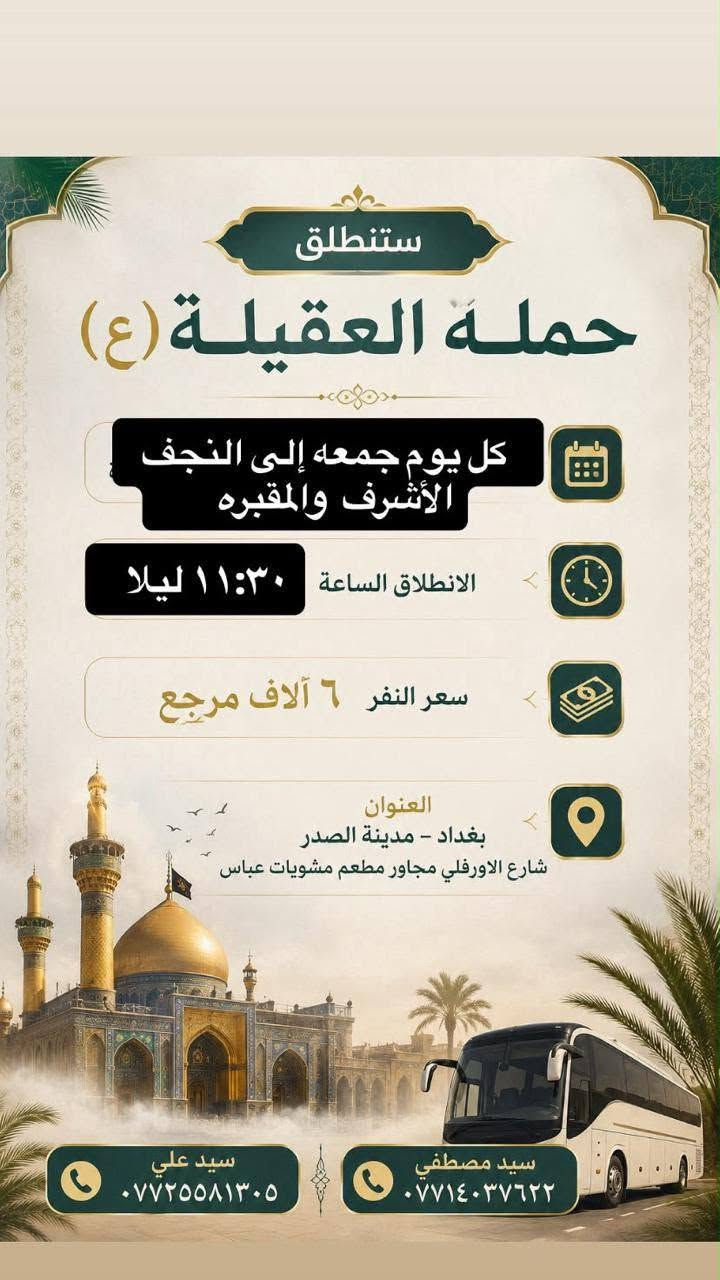 لا توجد تفاصيل

نص مكتوب في الصور:
- ستنطلق حمله العقيله (ع) كل يوم خميس إلى كربلاء المقدسة السعر 5,000 مرجع الرحله الاولى الانطلاق الساعة 1:00 الظهر السعر 5,000 مرجع الرحله الثانيه الانطلاق الساعة 8:30 مساء العنوان : بغداد - مدينه الصدر - شارع الاورفلي مجاور مشويات عباس وتشمل جميع المناطق المجاوره لها للاستفسار والتواصل سيد مصطفى *********** سيد علي ***********
- ستنطلق حمله العقيله (ع) كل يوم جمعة إلى كربلاء المقدسه السعر 5,000 مرجع الرحله الاولى الانطلاق الساعة 1:00 الظهر السعر 5,000 مرجع الرحله الثانيه الانطلاق الساعة 8:30 مساءً العنوان : بغداد - مدينه الصدر - شارع الاورفلي مجاور مشويات عباس وتشمل جميع المناطق المجاوره لها للاستفسار والتواصل سيد مصطفى سيد علي *********** ***********
- ستنطلق حملة العقيلة (ع) كل يوم جمعه إلى النجف الأشرف والمقبره الانطلاق الساعة ١١:٣٠ ليلا سعر النفر ٦ آلاف مرجع العنوان بغداد - مدينة الصدر شارع الاورفلي مجاور مطعم مشويات عباس سيد مصطفى *********** سيد علي ***********
- ستنطلق حمله العقيله (ع) كل يوم خميس إلى النجف الأشرف والمقبره السعر 6,000 مرجع الانطلاق الساعة 11:30 ليلاً العنوان : بغداد - مدينه الصدر - شارع الاورفلي مجاور مشويات عباس وتشمل جميع المناطق المجاوره لها للاستفسار والتواصل سيد مصفي *********** سيد علي ***********