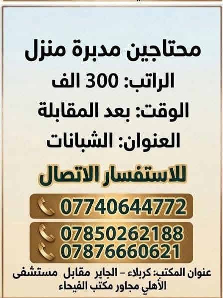 لا توجد تفاصيل

نص مكتوب في الصور:
- محتاجين موظفات ترويج من المنزل
- الراتب: 100 الى 250 الف + نسب
- الوقت: بعد المقابلة
- العنوان: الجاير
- للاستفسار الاتصال
- ***********
- ***********
- ***********
- ***********
- عنوان المكتب: كربلاء - الجاير مقابل مستشفى العباس الأهلي مجاور مكتب الفيحاء
- محتاجين مدبرة منزل الراتب: 300 الف الوقت: بعد المقابلة العنوان: الشبانات للاستفسار الاتصال *********** *********** *********** عنوان المكتب: كربلاء - الجاير مقابل مستشفى الأهلي مجاور مكتب الفيحاء
- محتاجين فيتر سيارات الراتب: 600 الى 900 الف الوقت: 12 ساعة العنوان: سيف سعد للاستفسار الاتصال *********** *********** *********** عنوان المكتب: كربلاء - الجاير مقابل مستشفى الأهلي مجاور مكتب الفيحاء