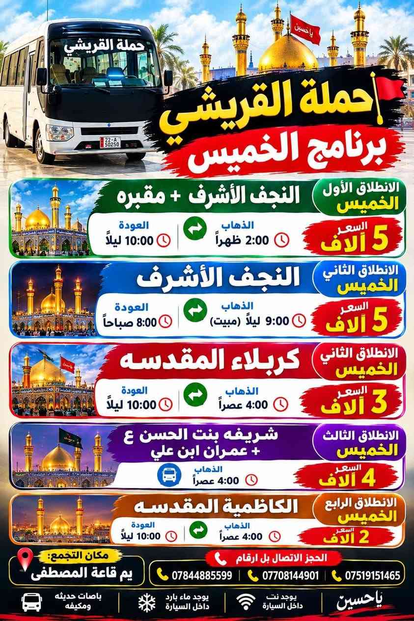 لا توجد تفاصيل

نص مكتوب في الصور:
- حملة القريشي برنامج الخميس الانطلاق الأول الخميس النجف الأشرف + مقبره السعر 5 آلاف الذهاب 2:00 ظهراً العودة 10:00 ليلاً الانطلاق الثاني الخميس النجف الأشرف السعر 5 آلاف الذهاب 9:00 ليلاً (مبيت) العودة 8:00 صباحاً الانطلاق الثاني الخميس كربلاء المقدسه السعر 3 آلاف الذهاب 4:00 عصراً العودة 10:00 ليلاً الانطلاق الثالث الخميس شريفه بنت الحسن ع + عمران ابن علي السعر 4 آلاف الذهاب 4:00 عصراً الانطلاق الرابع الخميس الكاظمية المقدسه السعر 2 آلاف الذهاب 4:00 عصراً العودة 10:00 ليلاً مكان التجمع: يم قاعة المصطفى الحجز الاتصال بل ارقام *********** | *********** | *********** يا حسين يوجد نت داخل السيارة يوجد ماء بارد داخل السيارة باصات حديثه ومكيفه حملة القريشي