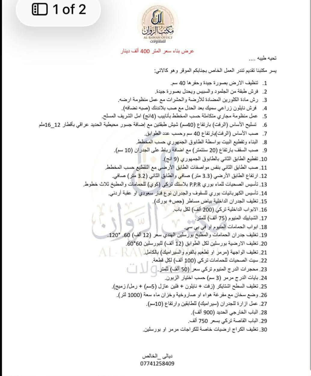 في مكتب الروان ، نؤمن بأن كل مشروع هو فرصة لأبتكار شيء استثنائي. ولهذا السبب ، يضم مكتبنا نخبة من الكوادر الهندسية والفنية المتخصصة التي تعمل بشغف لضمان اعلى معايير الجودة في كل تفاصيل مشروعك . 
من التصميم الى التنفيذ نضمن لك :
✔️ كفاءة تنفيذ عاليه : لترجمة رؤيتك بدقه واحترافيه . 
✔️ جمالية تصميمية متميزه : لخلق مساحات تعكس ذوقك واحتياجاتك . 
لا ترضى بأقل من التميز دع مكتب الروان يكون شريكك في بناء مستقبلك .
تواصلوا معنا الان على الرقم : ***********
زورونا في مكتبنا : ديالى الخالص مقابل جامع الخالص الكبير.

نص مكتوب في الصور:
- مكتب الروان للمقاولات العنوان ديالي الخالص مقابيل جامع الخالص الكبير عمارة حجي موفق الهاتف *********** بداية تنفيذ الموقع من / / ٢٠٢٦ الي / / ٢٠٢٦ المدة ( ) اشهر
- 1 of 2
- ال_ر_و_ا_ن
- مكتب الروان
- للمقاولات
- عرض بناء سعر المتر 400 ألف دينار
- تحيه طيبه ....
- يسر مكتبنا تقديم تندر العمل الخاص بجنابكم الموقر وهو كالآتي:
- 1. تنظيف الارض بصورة جيدة وحفرها 40 سم.
- 2. فرش طبقة من الجلمود والسبيس ويحدل بصورة جيدة.
- 3. رش مادة الكلورين المضادة للأرضة والحشرات مع عمل منظومة ارضه.
- 4. فرش نايلون زراعي سميك بعد الحدل مع صب بلاندنك (صبہ نضافه).
- 5. عمل منظومة مجاري متكاملة حسب المخطط بأنابيب (4انج) امل الشريف المسلح.
- 6. تسليح الأساس (الرفت) بارتفاع (40 سم) شيش طبقتين مع إضافة جسور محيطية الحديد عراقي بأقطار 12_16ملھ
- 7. صب الأساس (الرفت) بارتفاع 40 سم وحسب عدد الطوابق.
- 8. البناء وتقطيع البيت بواسطة الطابوق الجمهوري حسب المخطط.
- 9. صب السقف بارتفاع (20 سنتيمتر) مع اضافة رباط على الجدران (10 سم).
- 10. تقطيع الطابق الثاني بالطابوق الجمهوري (9 انج).
- 11. صب الطابق الثاني بنفس مواصفات الطابق الأرضي مع التقطيع حسب المخطط.
- 12. ارتفاع الطابق الأرضي (3.3 متر) صافي والطابق الثاني (3.2 متر) صافي.
- 13. تأسيس الصحيات للماء بوري P.P.R بلاستك تركي (كوي) للحمامات والمطبخ ثلاث خطوط.
- 14. تأسيس الكهربائيات بوري للسقف والجدران نوع فنار سعودي او عقبة أردني.
- 15. تغليف الجدران الداخلية بياض مساطر (جص+ بورك).
- 16. الابواب الداخلية تركي (200 ألف) لكل باب.
- 17. الشبابيك المنيوم (75 ألف) للمتر.
- 18. ابواب الحمامات المنيوم او في بي سي.
- 19. تغليف جدران الحمامات والمطبخ بورسلين الهندى سعر (12 ألف) 60* 120.
- 20. تغليف الارضية بورسلين لكل الطوابق (12 ألف) للبورسلين 60*60.
- 21. تغليف الواجهة (مرمر او تطعيم بالفوم والسيراميك) بالكامل.
- 22. سيت الصحيات للحمامات تركي (100 ألف) لكل قطعة.
- 23. محجرات الدرج المنيوم تركي سعر (50 ألف) للمتر.
- 24. بايات الدرج مرمر (3 سم) حسب اختيار الزبون.
- 25. تغليف السطح اشتايكر (زفت + نايلون + فلين عازل (5سم) + رمل/ زميج).
- 26. وضع سخان مع مفرغة هواء او صاروخية وخزان ماء سعة (1000 لتر).
- 27. عمل ازارة للجدران (سيراميك) للطابقين وارتفاع (10سم).
- 28. الباب الخارجي الحديد (900 ألف).
- 29. الباب القآصة تركي بسعر 750 ألف.
- 30. تغليف الكراج ارضيات خاصة للكراجات مرمر او بورسلين.
- ديالى _ الخالص
- ***********