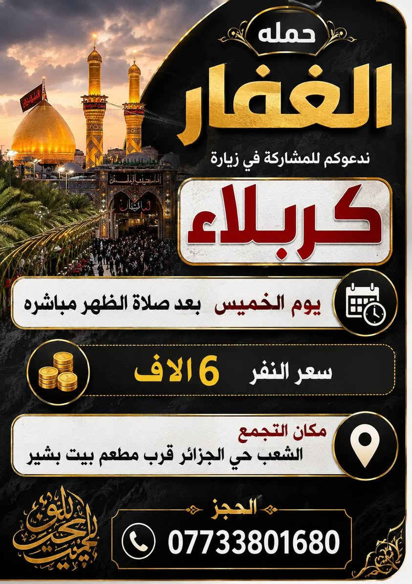 لا توجد تفاصيل

نص مكتوب في الصور:
- حملة الغفار للرحلات الدينية يوم السبت الساعة 1 ظهراً الانطلاق زيارة إلى كربلاء وشريفة سعر النفر 8 آلاف دينار والرجوع حسب الاتفاق مكان التجمع: الشعب - حي الجزائر قرب مطعم بيت بشير وكل للمناطق المجاورة للحجز والاستفسار: ***********
- حمله الغفار زيارة مباركة زيارة إلى موسى بن جعفر سعر النفر 2 دينار يوم الأربعاء الساعة 5 العصر زيارة مباركة أجواء روحانية الدعوة عامة للجميع أهلاً وسهلاً بكم مكان التجمع الشعب حي الجزائر قرب مطعم بيت بشير بيت بشير الحجز ***********
- حمله الغفار بإدارة علي بشير يوم الخميس الساعة 11 ليلا زيارة إلى النجف الأشرف سعر النفر 10 الاف مكان التجمع الشعب حي الجزائر قرب مطعم بيت بشير الحجز ***********
- حمله الغفار ندعوكم للمشاركة في زيارة كربلاء يوم الخميس بعد صلاة الظهر مباشره سعر النفر 6 آلاف مكان التجمع الشعب حي الجزائر قرب مطعم بيت بشير الحجز ***********