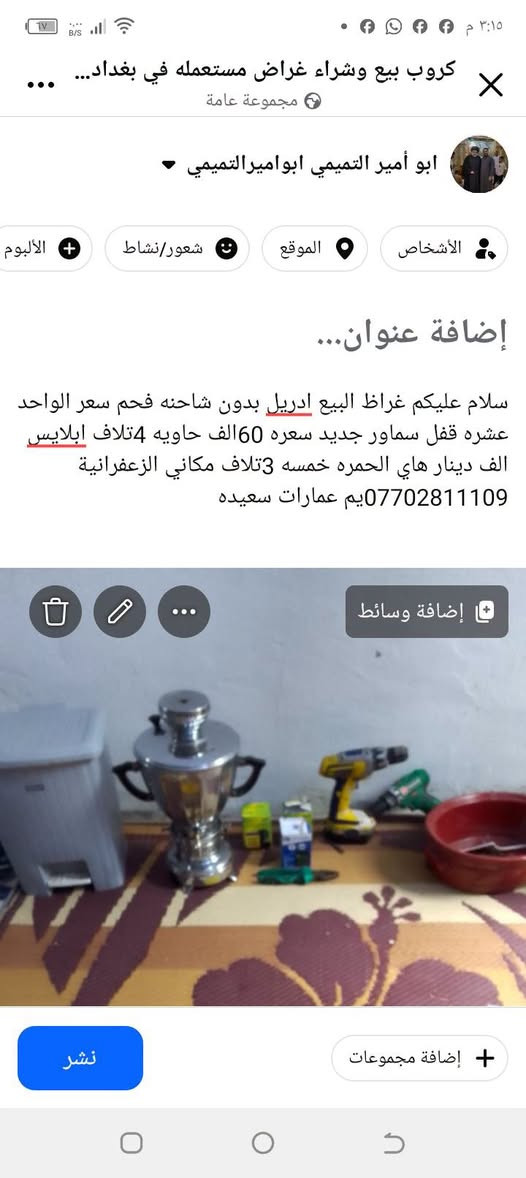 لا توجد تفاصيل

نص مكتوب في الصور:
- كروب بيع وشراء غراض مستعمله في بغداد... مجموعة عامة ابو أمير التميمي ابو اميرالتمimi والأشخاص الموقع شعور/نشاط الألبوم إضافة عنوان... سلام عليكم غراظ البيع ادريل بدون شاحنه فحم سعر الواحد عشره قفل سماور جديد سعره 60الف حاويه 4تلاف ابلايس الف دينار هاي الحمره خمسه 3تلاف مكاني الزعفرانية ***********يم عمارات سعيده إضافة وسائط إضافة مجموعات نشر