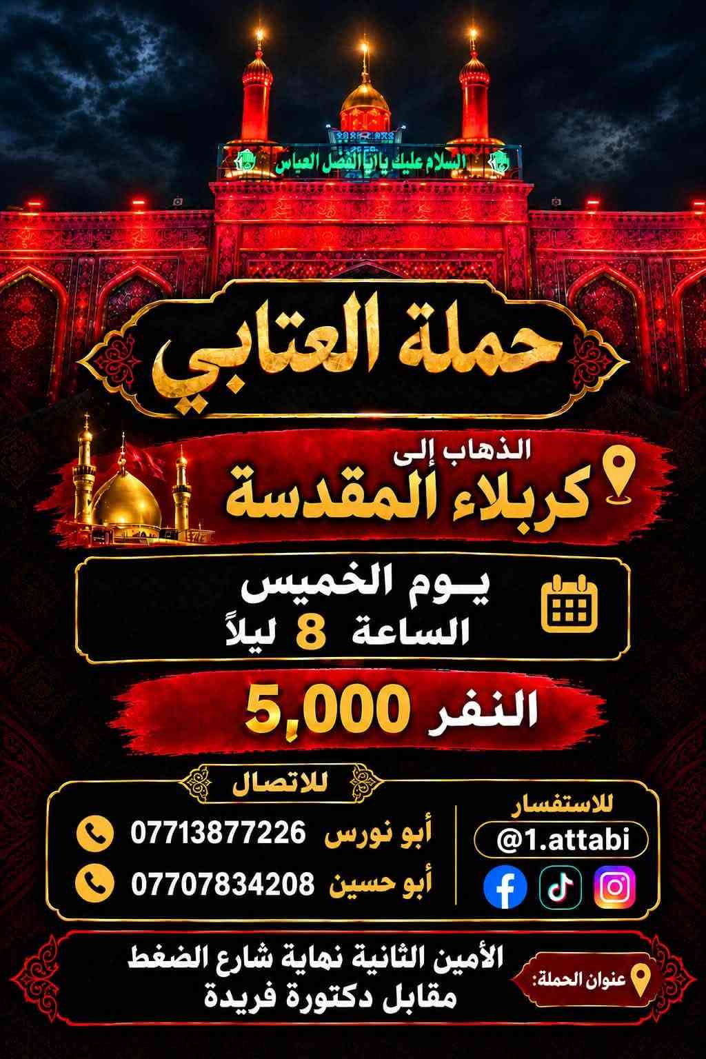لا توجد تفاصيل

نص مكتوب في الصور:
- حملة العتابي لخدمة الإمام الحسين (ع) الذهاب إلى كربلاء المقدسة و العلوية شريفة يوم الجمعة الساعة 3 العصر النفر 6000 مرجع أبو نورس *********** أبو حسين *********** عنوان الحملة: الأمين الثانية شارع الضغط نهاية شارع حسينية محسن الحكيم قرب شبكة الكهرباء
- الذهاب إلى الحمزة و القاسم و علي ابن الحسين (ع) يوم السبت الساعة 1 الظهر النفر 6,000 للاتصال أبو نورس *********** أبو حسين *********** للاستفسار @1.attabi عنوان الحملة: الأمين الثانيه نهاية شارع الضغط مقابل دكتورة فريدة
- حملة العتابي لزيارة العتبات المقدسة يوم الخميس الساعة 11 ليلاً الى النجف الأشرف سعر النفر 7000 للأستفسار ابو حسين *********** ابو نورس *********** الامين الثانية نهاية شارع حسينية محسن الحكيم قرب الشبكة
- حملة العنابي الذهاب إلى كربلاء المقدسة يوم الخميس بعد صلاة الظهر النفر 5000 مرجع خدمة الإمام الحسين شرف لنا أبو نورس *********** أبو حسين ***********
- تعلن حملة العتابي الذهاب إلى سامراء المقدسة وسيد محمد وسجن الأمام علي الهادي والعشاء في مضيف العسكريين يوم الجمعة بعد صلاة الظهر النفر 7000 أبو نورس *********** أبو حسين *********** عنوان الحملة الأمين الثانية شارع حسينية محسن الحكيم قرب شبكة الكهرباء
- حملة العتابي الذهاب إلى الكاظمية المقدسة النفر 2000 يوم الأربعاء الساعة 4 ظهراً *********** أبو نورس *********** أبو حسين عنوان الحملة الأمين الثانية شارع الضغط نهاية شارع حسينية محسن الحكيم قرب شبكة الكهرباء
- السلام عليك يا أبا الفضل العباس حملة العتابي الذهاب إلى كربلاء المقدسة يوم الخميس الساعة 8 ليلاً النفر 5,000 للاتصال أبو نورس *********** أبو حسين *********** للاستفسار 1.attabi@ عنوان الحملة: الأمين الثانية نهاية شارع الضغط مقابل دكتورة فريدة