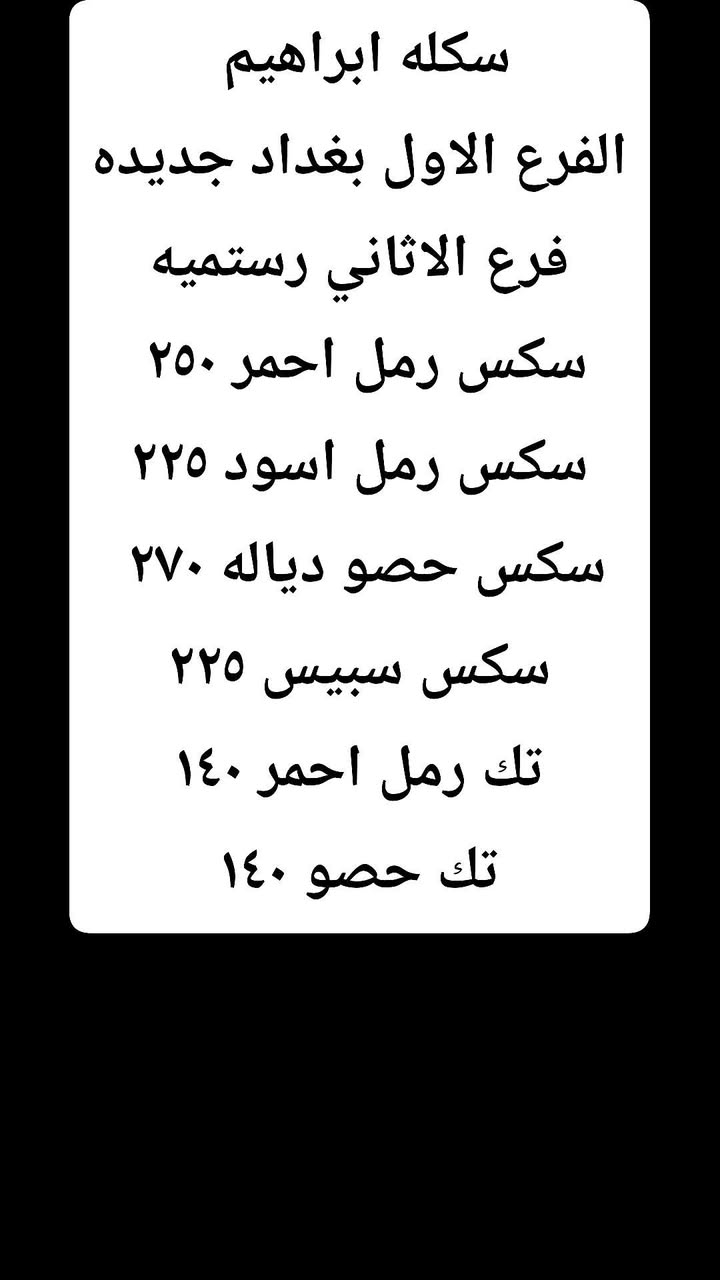 ***********

نص مكتوب في الصور:
- سكله ابراهيم
- الفرع الاول بغداد جديده
- فرع الاثاني رستميه
- سكس رمل احمر ٢٥٠
- سكس رمل اسود ٢٢٥
- سكس حصو دياله ٢٧0
- سكس سبيس ٢٢٥
- تك رمل احمر ١٤٠
- تك حصو ١٤٠