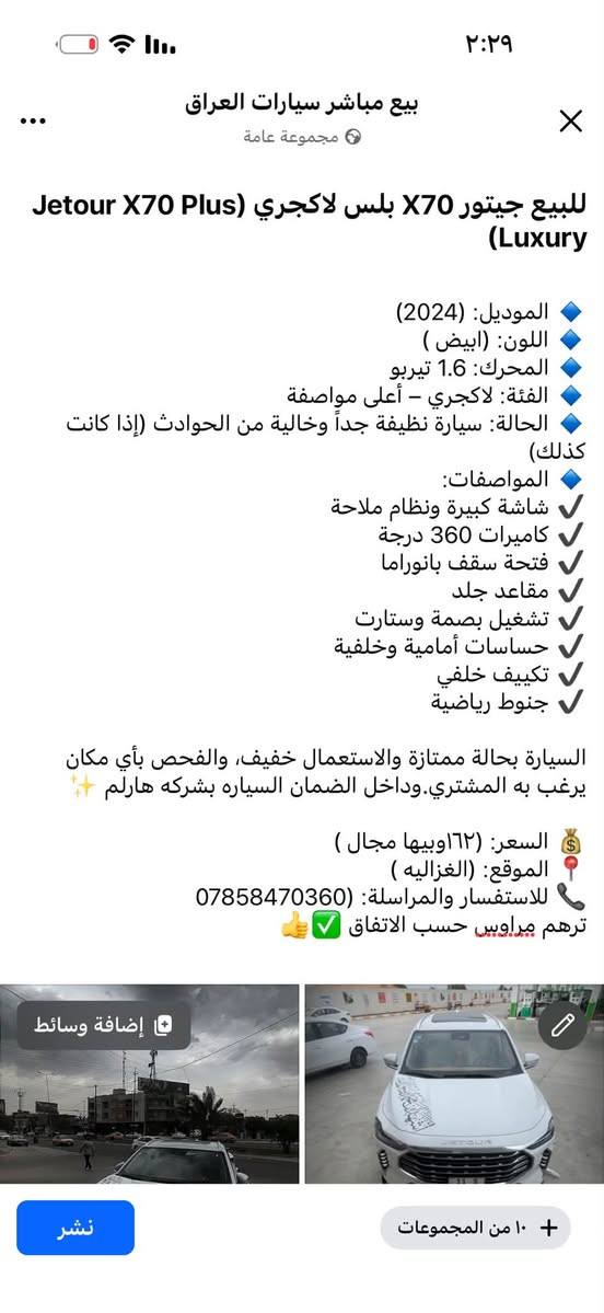 التفاصيل داخل الصوره

نص مكتوب في الصور:
- ٢:٢٩
- بيع مباشر سيارات العراق
- مجموعة عامة
- للبيع جيتور X70 بلس لاكجري (Jetour X70 Plus Luxury)
- الموديل: (2024)
- اللون: (ابيض )
- المحرك: 1.6 تيربو
- الفئة: لاكجري - أعلى مواصفة
- الحالة: سيارة نظيفة جداً وخالية من الحوادث (إذا كانت كذلك)
- المواصفات:
- شاشة كبيرة ونظام ملاحة
- كاميرات 360 درجة
- فتحة سقف بانوراما
- مقاعد جلد
- تشغيل بصمة وستارت
- حساسات أمامية وخلفية
- تكييف خلفي
- جنوط رياضية
- السيارة بحالة ممتازة والاستعمال خفيف، والفحص بأي مكان يرغب به المشتري. وداخل الضمان السياره بشركه هارلم ✨
- السعر: (١٦٢ وبيها مجال )
- الموقع: (الغزاليه )
- للاستفسار والمراسلة: ***********
- ترهم مراوس حسب الاتفاق 👍✅