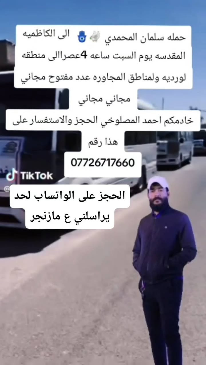 @إشارة

نص مكتوب في الصور:
- بسم الله الرحمن الرحيم تعلن حملة سلمان المحمدي زيارة إلى كربلاء المقدسة ومدينه الزائرين مجاني مجاني مجاني من كل بيت نفرين حجز ع الأوتساب الساعة 6:00 العصر يوم الأربعاء التجمع يم أفران الزيتون إلى أهالي منطقة الوردية والمناطق المجاورة خادم الحملة حمودي المصلوخي الحجز والاستفسار ع رقم *********** واتساب
- حمله سلمان المحمدي 🧿🕊️ الى الكاظميه المقدسه يوم السبت ساعه 4عصرإالى منطقه لورديه ولمناطق المجاوره عدد مفتوح مجاني مجاني مجاني خادمكم احمد المصلوخي الحجز والاستفسار على هذا رقم *********** 틱Tok الحجز على الواتساب لحد يراسني ع مازنجر