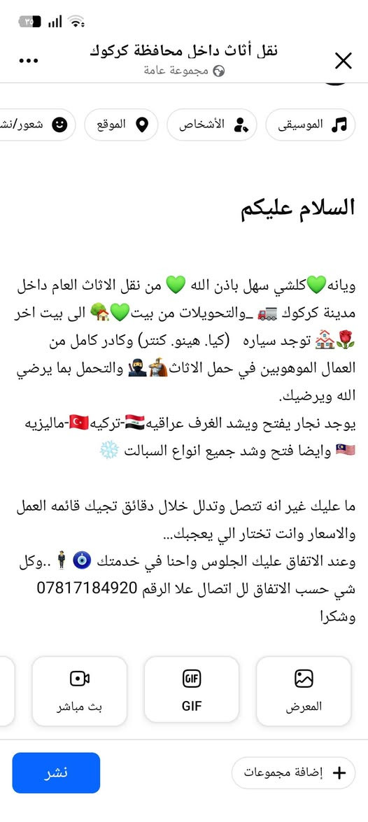 كادر  لنقل الأثاث المنزلي
داخل وخارج كركوك

نقل - فك و- شد -  بعناية تامة
عمال متخصصين - سرعة - أمان - أسعار مناسبة
نخدم جميع مناطق كركوك والمناطق المجاورة

📞 للاتصال والحجز:***********
خدمة 24 ساعة
واتساب

نص مكتوب في الصور:
- نقل أثاث داخل محافظة كركوك مجموعة عامة السلام عليكم ويانه كلشي سهل باذن الله من نقل الاثاث العام داخل مدينة كركوك والتحويلات من بيت الى بيت اخر توجد سياره (کیا. هینو. کنتر) وكادر كامل من العمال الموهوبين في حمل الاثاث والتحمل بما يرضي الله ويرضيك. يوجد نجار يفتح ويشد الغرف عراقيه - تركيه -ماليزيه وايضا فتح وشد جميع انواع السبالت ما عليك غير انه تتصل وتدلل خلال دقائق تجيك قائمه العمل والاسعار وانت تختار الي يعجبك... وعند الاتفاق عليك الجلوس احنا في خدمتك .. وكل شي حسب الاتفاق لل اتصال علا الرقم *********** وشكرا
- هينو
- كيا
- كنتر
- فتح وتنصيب السبالت
- فتح وشد غرف النوم بنواعها