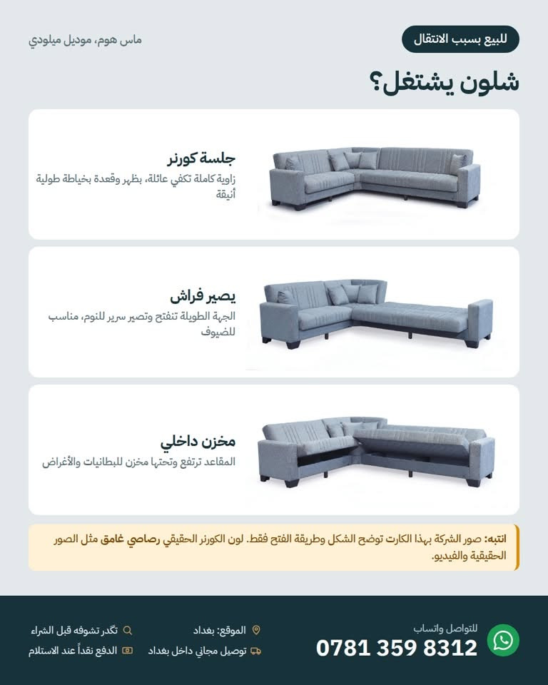 للبيع بسبب الانتقال 📦
كورنر ميلودي من ماس هوم، لون رصاصي غامق، نظيف تماماً وما بيه أي عيب، وگعدته كلش مريحة.
يتحول لفراش للنوم، وبيه مخزن داخل المقعد ينفتح.
الكوشات التنسيق هدية وياه.

السعر: 750,000 د.ع مع توصيل مجاني داخل بغداد (سعر الشراء 1,050,000)
بغداد، للتواصل واتساب: ***********

نص مكتوب في الصور:
- للبيع بسبب الانتقال ماس هوم، موديل ميلودي كورنر ميلودي للبيع لون رصاصي غامق، نظيف تماماً وكعدته كلش مريحة. صورة حقيقية صورة حقيقية صورة حقيقية الزاوية ويه الكوشات الهدية خصم 29% 1,050,000 سعر الشراء 750,000 د.ع مع توصيل مجاني داخل بغداد كورنر زاوية بشكل L مخزن تحت المقعد ينفتح الكوشات التنسيق هدية وياهم يتحول لفراش للنوم گعدة مريحة جداً نظيف تماماً وبدون أي عيب الموقع: بغداد توصيل مجاني داخل بغداد تكدر تشوفه قبل الشراء الدفع نقداً عند الاستلام للتواصل واتساب ***********
- ماس هوم، موديل ميلودي للبيع بسبب الانتقال شلون يشتغل؟ جلسة كورنر زاوية كاملة تكفي عائلة، بظهر وقعدة بخياطة طولية أنيقة يصير فراش الجهة الطويلة تنفتح وتصير سرير للنوم، مناسب للضيوف مخزن داخلي المقاعد ترتفع وتحتها مخزن للبطانيات والأغراض انتبه: صور الشركة بهذا الكارت توضح الشكل وطريقة الفتح فقط. لون الكورner الحقيقي رماصي غامق مثل الصور الحقيقية والفيديو. للتواصل واتساب *********** الموقع: بغداد تكدر تشوفه قبل الشراء توصيل مجاني داخل بغداد الدفع نقداً عند الاستلام