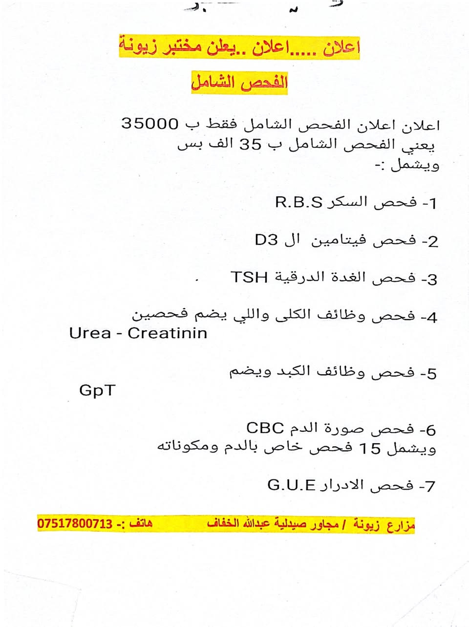 .#اعلان 
مختبر العُلَا الجانبي بجوار صيدلية علاء راكان 
قرب تيم مارت 

اعلان اعلان الفحص الشامل فقط ب 35000 
 يعني الفحص الشامل ب 35 الف بس 
ويشمل :- 

1- فحص السكر R.B.S

2- فحص فيتامين  ال D3 

3- فحص الغدة الدرقية TSH 

4- فحص وظائف الكلى واللي يضم فحصين
Urea - Creatinin 

5- فحص وظائف الكبد ويضم
  GoT   GpT

6- فحص صورة الدم CBC 
ويشمل 15 فحص خاص بالدم ومكوناته
 
7- فحص الادرار G.U.E 

كل هاي الفحوصات بس ب 35000 

#اعلان  ولفترة محدودة 
اغتنم الفرصة 
وجيك جسمك وتاكد من صحتك 
 كل هاي بس ب 35000
 
#الموقع :- مدخل زيونة  - مجاور صيدلية علاء راكان  - قرب تيم مارت 
للتواصل واتس اب على  الكورك 
.*********** 
***********
.
……………… ..
