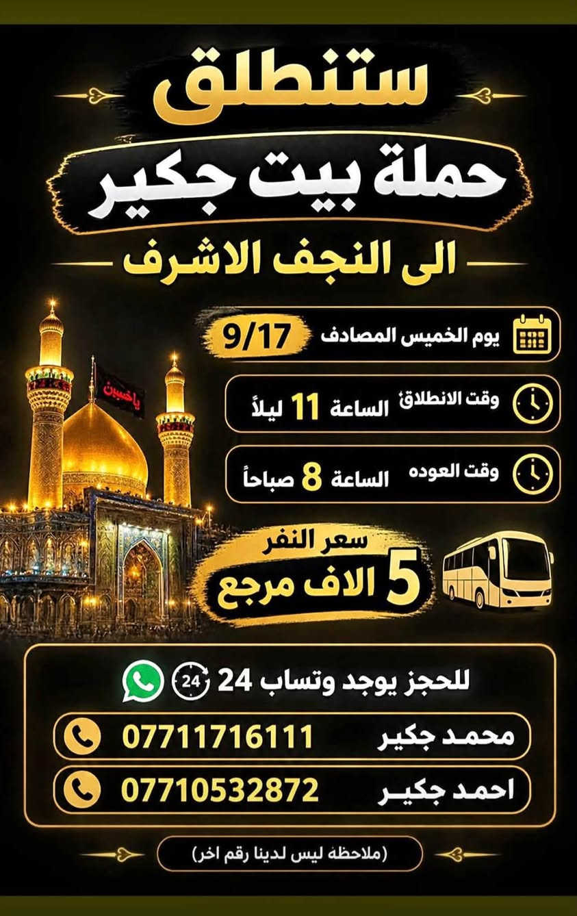 لا توجد تفاصيل

نص مكتوب في الصور:
- ستنطلق حملة بيت جكير إلى الإمام الكاظم (ع) (مجاناً. مجاناً مجاناً) يوم الاربعاء المصادف 9/16 وقت الانطلاق الساعة 5 عصراً وقت العوده الساعة 10 ليلاً الفرع الأول الشعب شارع عدن مقابل محطة عدن الفرع الثاني حي اور حسينيه المصطفى ملاحظة ليس لدينا فرع اخر وليس مسولين على غير حمله للحجز يوجد وتساب 24 *********** احمد جكير *********** محمد جكير
- ستنطلق حملة بيت جكير الى كربلاء المقدسة يوم الخميس المصادف 9/17 وقت الانطلاق الساعة 2 ظهراً وقت العوده الساعة 10 ليلاً سعر النفر 3 الاف مرجع للحجز يوجد وتساب 24 محمد جكير *********** احمد جكير *********** ملاحظه ليس لدينا رقم اخر
- ستنطلق حملة بيت جكير الى كربلاء المقدسة يوم الخميس المصادف 9/17 وقت الانطلاق الساعة 10 ليلاً وقت العوده الساعة 6 صباحاً سعر النفر 3 الاف مرجع للحجز يوجد وستساب 24 محمد جكير | *********** احمد جكير | *********** (ملاحظة ليس لدينا رقم اخر)
- ستنطلق حملة بيت جكير الى النجف الاشرف يوم الخميس المصادف 9/17 وقت الانطلاق الساعة 11 ليلاً وقت العوده الساعة 8 صباحاً سعر النفر 5 الاف مرجع للحجز يوجد وتساب 24 محمد جكير *********** احمد جكير *********** ملاحظه ليس لدينا رقم اخر