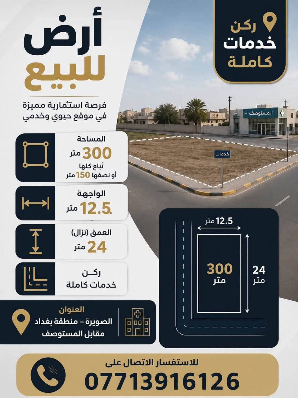 قطعه ارض منطقه بغداد 300متر على التبليط
خدمات كامله ركن على شارعين 
تبعد عن المدرسه الابتدائيه والمتوسطه  80متر 
مقابيل المستوصف داخل المنطقه 
الواجهه 12.5نزال 24
المساحه 300متر
شارع عريض 
السعر 42 مليون وبيها مجال بسيط 

للاستفسار الاتصال على الرقم 
***********
