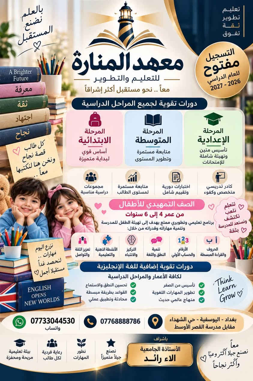 �✨ مستقبل أبنائكم يبدأ بخطوة… ومعهد المنارة يصنع الفرق ✨📚
يعلن معهد المنارة للتعليم والتطوير عن فتح باب التسجيل للعام الدراسي 2026–2027 في دورات التقوية لجميع المراحل الدراسية:

🎒 المرحلة الابتدائية
📖 المرحلة المتوسطة
🎓 المرحلة الإعدادية

كما يتوفر الصف التمهيدي للأطفال من عمر 4 إلى 6 سنوات، ببرنامج تعليمي وتطويري ممتع يساعد الطفل على الاستعداد للمدرسة، وتنمية النطق واللغة والتركيز والثقة والتواصل، مع تعلّم الحروف والقراءة المبسطة والأرقام والحساب الأولي.

🇬🇧 دورات تقوية إضافية في اللغة الإنجليزية لكافة الأعمار والمراحل الدراسية، من التأسيس إلى تطوير المهارات اللغوية والمحادثة.

✅ كادر تدريسي متخصص وكفوء
✅ متابعة مستمرة لمستوى الطالب
✅ اختبارات دورية وتقييم شامل
✅ مجموعات دراسية مناسبة
✅ اهتمام فردي وتطوير لمهارات كل طالب
✅ بيئة تعليمية مريحة ومحفزة

📍 العنوان: بغداد – اليوسفية – حي الشهداء – مقابل مدرسة القصر الأوسط
📱 واتساب: ***********
📞 للاتصال: ***********

بإشراف الأستاذة الجامعية الاء رائد

📌 التسجيل مفتوح الآن والمقاعد محدودة لكل مرحلة.

💙 معهد المنارة… بالعلم نصنع المستقبل، ومعاً نصنع جيلاً أكثر وعياً وأكثر نجاحاً

نص مكتوب في الصور:
- تعليم تطوير ثقة تفوق بالعلم نصنع مستقبلاً أجمل معهد المنارة للتعليم والتطوير معاً .. نحو مستقبل أكثر إشراقاً المقاعد محدودة من كل مرحلة بدء التسجيل للعام الدراسي الحالي من الصف التمهيدي إلى السادس الإعدادي معرفة ثقة اجتهاد نجاح الصف التمهيدي من عمر 4 - 6 سنوات المرحلة الابتدائية من الأول إلى السادس المرحلة المتوسطة من الأول إلى الثالث المرحلة الإعدادية من الرابع إلى السادس بيئة تعليمية مريحة ومحفزة متابعة مستمرة لمستوى الطالب أساليب حديثة في التعليم اختبارات دورية وتقييم شامل مجموعات دراسية مناسبة لأن مستقبل أبنائك يبدأ من هنا .. *********** واتساب 0776888786 بغداد - اليوسفية حي الشهداء مقابل مدرسة القصر الأوسط بإشراف الأستاذة الجامعية الاء رائد معاً نصنع جيلاً أكثر وعياً .. و أكثر نجاحاً نحو التفوق دائماً رعاية فردية لكل طالب الالتزام والإنضباط التعليم أساس المستقبل هنا يبدأ المستقبل
- تعليم تطوير ثقة تفوق التسجيل مفتوح للعام الدراسي 2026 - 2027 معهد المنارة للتعليم والتطوير معاً .. نحو مستقبل أكثر إشراقاً دورات تقوية لجميع المراحل الدراسية المرحلة الابتدائية أساس قوي لبداية متميزة المرحلة المتوسطة متابعة مستمرة وتطوير المستوى المرحلة الإعدادية تأسيس متين وتهيئة شاملة للإمتحانات كادر تدريسي متخصص وكفوء اختبارات دورية وتقييم شامل متابعة مستمرة لمستوى الطالب مجموعات دراسية مناسبة الصف التمهيدي للأطفال من عمر 4 إلى 6 سنوات برنامج تعليمي وتطويري ممتع يهدف إلى تهيئة الطفل للمدرسة وتنمية مهاراته وقدراته من خلال: الحروف والقراءة المبسطة الأرقام والحساب الأولي تنمية النطق واللغة التركيز والانتباه الأنشطة الذهنية والتعليمية تعزيز الثقة والتواصل دورات تقوية إضافية للغة الإنجليزية لكافة الأعمار والمراحل الدراسية تأسيس من الصفر تطوير المهارات اللغوية منهاج عالمي حديث تحسين النطق والاستماع القواعد بطريقة مبسطة محادثة وتطبيق عملي بغداد - اليوسفية - حي الشهداء مقابل مدرسة القصر الأوسط ***********773044530 واتساب بإشراف الأستاذة الجامعية الاء رائد نصنع جيلاً متميزاً نطور المهارات رعاية فردية لكل طالب بيئة تعليمية مريحة ومحفزة معاً نصنع جيلاً أكثر وعياً وأكثر نجاحاً بالعلم نصنع المستقبل A Brighter Future معرفة ثقة اجتهاد نجاح كل طالب قصة نجاح ونحن هنا لنكتبها معاً نتعلم نلعب نكتشف ونستعد للمدرسة بثقة نزرع اليوم مهارات لنحصد غداً مستقبلاً أجمل ENGLISH OPENS NEW WORLDS Think Learn Grow