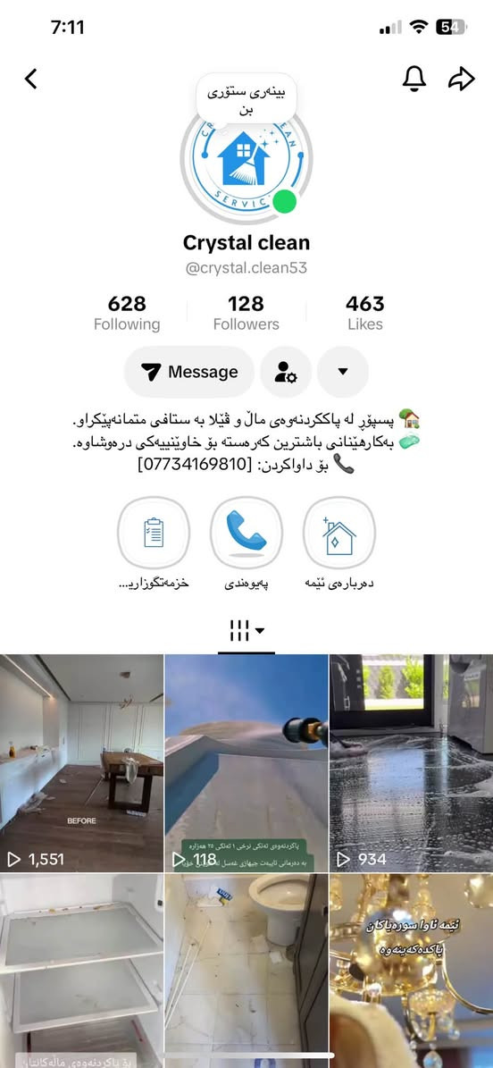 سلاوتان ليبيّت نازيزان ئيستا له كريستال كلين
هه مووئهم خزمه تكوزاريانه به رده سته
شوردنى ناومال وقهنه فه و فهرش و يه رده
پاكردنه وهى شويّنى كار وكومپانياكان
به ريّوه بردنى پرسه
خاوينكردنه وهى باخ ريّكخستن وباكردنه وهى كشتى باخجه و
ڤيْلاكان
زماره موبايل/***********

نص مكتوب في الصور:
- CRYSTAL CLEAN
- ماله که ت به ئیمه بسپیره و له ئارامیدا بژی
- خزمه تزگوزارییه کانمان پيکديّت له
- - پاککردنه وهی گشتگیر: خانو و - شوقه - ڤیلاکان
- ( پیش نیشته جبیوون یان دوای نؤژه نکرده وه )
- - شؤردنی ناومال: قه نه فه - فه رش -په رده ، به نويّترین ته کنه لؤژیا
- - ئؤفیس و بازرگانی: پاککردنه وهی شويّنکار و کومپانیاکان به ستافیکی شاره زا.
- - ته ندروستی و سه لامەتی به کارهینانی باشترین که ره ستهی پاککه ره وه
- - به ریوه بردنی پرسه:ستافیکی تایبه ت بو ریّخستن و پاککردنه وهی شويّنی پرسه كانتان.
- - خاوینکردنه وهی باخ: بژارکردن - ریکخستن - پاککردنه وهی گشتی باغچه و ڤیلاکان
- بؤچی کریستال کلین ؟
- - ستافيّکی ئه مین و ليّهاتوو
- - پابه ندبوون به كات و خيّرايي له كار
- - نرخه كانمان گونجاوه و بؤ هه موانه
- ستافی شاره زا و جیگه ی متمانه
- ***********
- @crystal clean
- بینەری ستۆری بن Crystal clean @crystal.clean53 628 Following 128 Followers 463 Likes Message پسپۆڕ لە پاککردنەوەی مال و ڤیلا بە ستافی متمانەپیکراو. بەکارهینانی باشترین کهرسته بۆ خاوینییه کی درەوشاوه. بۆ داواکردن: [***********] خزمه تکوزاری... په یوه ندی ده رباره ی ئيمه 1,551 118 پاککردنەوەی ته لکی توکی ٢ ته لکی ٢٥ هه زاره به ده رمانی تایبه ت جیهازی ئه سل له سل خۆر 934 ئيمه تاوا سورەیاکان پاککه کەینه وه بۆ پاککردنه وه ی مالە کالتان