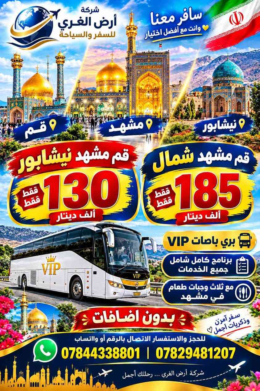🇮🇷🔥 برنامج إيران الجديد – 
البرنامج البري 🔥🇮🇷
تاريخ الرحلات 
2026/10/4/
2026/10/6/
2026/10/8/
🚌 باصات VIP
✨ برنامج كامل شامل جميع الخدمات
🍽️ ثلاث وجبات طعام في مشهد فقط
🔴 برنامج قم – مشهد – نيشابور
💰 130 ألف فقط 😍😍😍
❌ بدون إضافات
🔵 برنامج قم – مشهد – شمال
💰 185 ألف فقط 😍😍😍
❌ بدون إضافات
❤️ سافر معنا... ولا تحتار، أنت مع أفضل اختيار
للحجز والاستفسار الاتصال بالرقم أو الوتساب 
*********** واتساب 
*********** واتساب

نص مكتوب في الصور:
- شركة أرض الغري للسفر والسياحة
- سافر معنا
- أنت مع أفضل اختيار
- قم
- مشهد
- نيشابور
- برنامج إيران الجديد
- قم - مشهد - نيشابور
- بري باصات VIP
- برنامج كامل شامل جميع الخدمات
- مع ثلاث وجبات طعام في مشهد
- كل هذا بسعر مغري جداً
- 130 فقط فقط
- بدون اضافات
- تسديد تسديد تسديد
- للحجز والاستفسار الاتصال بالرقم أبو واتساب
- *********** | ***********
- سافر معنا ... ولاتحتار، أنت مع أفضل اختيار
- شركة أرض الغري للسفر والسياحة سافر معنا وانت مع أفضل اختيار قم مشهد نيشابور قم مشهد شمال نيشابور قم مشهد نيشابور فقط فقط 130 ألف دينار فقط فقط 185 ألف دينار بري باصات VIP برنامج كامل شامل جميع الخدمات مع ثلاث وجبات طعام في مشهد بدون اضافات سفر آمن وذكريات أجمل للحجز والاستفسار الاتصال بالرقم أو واتساب *********** | *********** شركة أرض الغري ... رحلتك أجمل