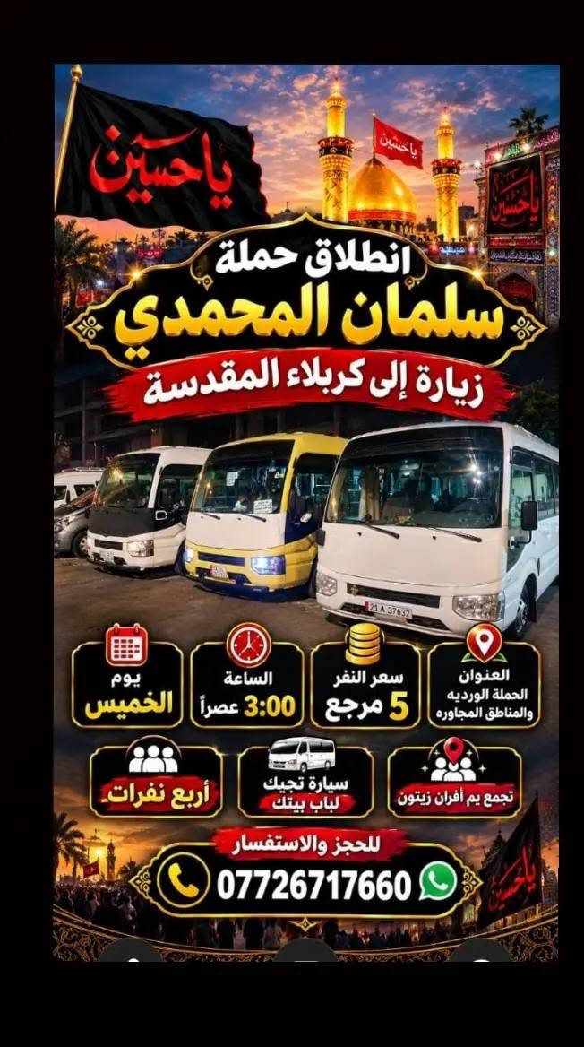 @إشارة

نص مكتوب في الصور:
- حملة سلمان المحمدي زيارة إلى كربلاء المقدسة وعلي ابن الحسين سياره حديثه مكيف سعر النفر 6 مرجع الساعة 2 ظهراً يوم الاثنين للحجز والاستفسار ***********
- تعلن حمله سلمان المحمدي زياره إلى جميع المراقد المقدسه زياره إلى حايوسف وكرز الدين يوم الخميس الساعه 1:00 الظهر سياره حديثه مكيفه بلتنريد التجمع يم افران الزيتون منطقه الورديه والمناطق المجاورة خادم الحمله حمودي المصلوخي للحجز والاستفسار ع رقم *********** *********** سعر النفر 10 مرجع ياحسين
- اللهم عجل لوليك الفرج يا حسين تعلن حملة سلمان المحمدي زيارة إلى النجف الأشرف الخميس ع الجمعه النجف والكوفة والمقابر الساعة 11 ليلاً سعر النفر 6 مرجع النجف الأشرف الكوفة المقابر سيارة تجيك لباب لبيت تجمع يم أفران زيتون أربع نفرات للحجز والاستفسار ***********
- اللهم صل على محمد وال محمد
- السلام عليك يا موسى بن جعفر عليه السلام
- يا موسى الكاظم
- تعلن حملة
- سلمان المحمدي
- زيارة إلى
- موسى ابن جعفر عليهما السلام
- يوم الأربعاء
- الساعة 3:00 عصراً
- سعر النفر 2000 مرجع
- المناطق المجاورة
- للحجز والاستفسار
- ***********
- يا حسين
- ياحسين
- انطلاق حملة
- زيارة إلى كربلاء المقدسة
- يوم
- الخميس
- الساعة
- 3:00 عصراً
- سعر النفر
- 5 مرجع
- العنوان
- الحملة الورديه
- والمناطق المجاوره
- أربع نفرات
- سيارة تجيك
- لباب بيتك
- تجمع يم أفران زيتون
- زيارة تجمعنا على حب أهل البيت تعلن حملة سلمان المحمدي عن زيارات على مدار الأسبوع إلى: كربلاء المقدسة النجف الأشرف شريفة بنت الحسن أولاد مسلم وجميع المراقد المقدسة سيارات حديثة مكيفة ضيافة ماء طوال اللرحلة خدمة إنترنت (متوفرة) راحة وأمان لجميع الزوار خدمتكم شرف لنا
- السَّلَام عَلَيْكَ يَا مُوسَى بن جَعْفَر عَلَيْهِ السَّلَام تعلن حملة سلمان المحمدي زيارة إلى موسى ابن جعفر عُهَيْنَةٌ عالِيسْلَامُ اليوم السبت الساعة 3:00 عصراً سعى النفر 2000 مرجع المناطق المجاورة للحجز والاستفسار ***********
- حملة سلمان المحمادي
- SALMAN AL-MUHAMMADI CAMPAIGN
- تعلن عن زيارة مباركة
- الوجهة: كربلاء المقدسة وعلي بن الحسين
- يوم الانطلاق: يوم الاثنين 2:00 ظهراً
- سعر النفر: 6,000 دينار
- ضيافة ماء
- مكيف
- سيارة حديثة
- للحجز والاستفسار: ***********
