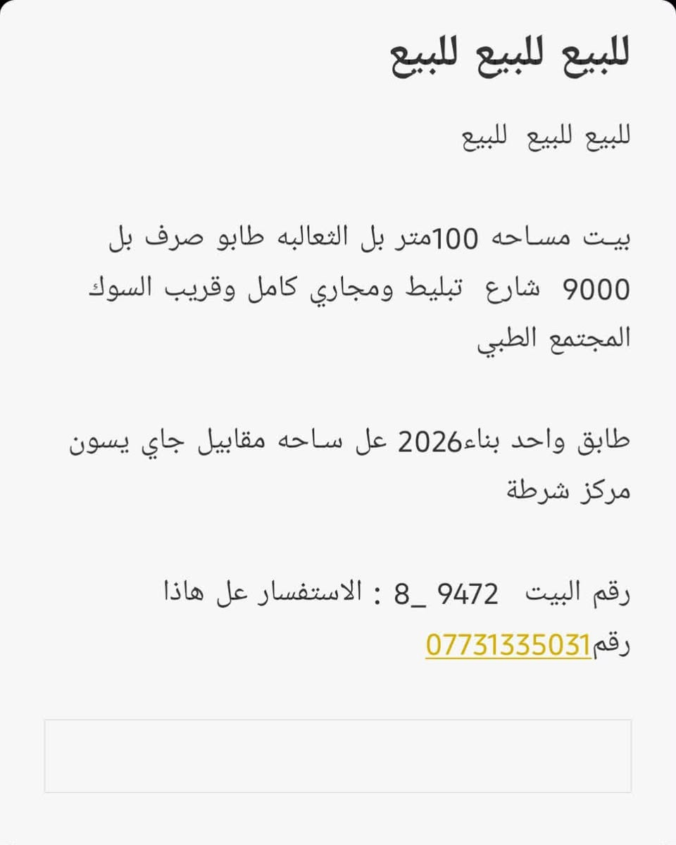 السلام عليكم  بيت للبيع @إشارة

نص مكتوب في الصور:
- للبيع للبيع للبيع للبيع للبيع للبيع بيت مساحه 100متر بل الثعالبه طابو صرف بل 9000 شارع تبليط ومجاري كامل وقريب السوك المجتمع الطبي طابق واحد بناء 2026 عل ساحه مقابيل جاي يسون مركز شرطة رقم البيت 9472 _ 8 : الاستفسار عل هاذا رقم ***********