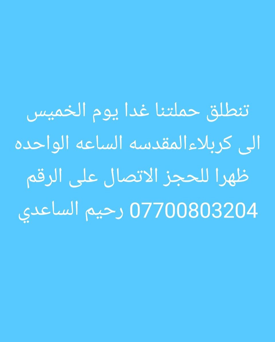 تنطلق حملتنا الى كربلاء والنجف

نص مكتوب في الصور:
- حالتي
- الآن
- تنطلق حملتنا الى النجف الاشرف والمقبره والكوفه يوم الجمعه الساعه العاشره ليلا والعوده صباحا للحجز الاتصال على الرقم *********** رحيم الساعدي
- تنطلق حملتنا غدا يوم الخميس الى كربلاءالمقدسه الساعه الواحده ظهرا للحجز الاتصال على الرقم *********** رحيم الساعدي