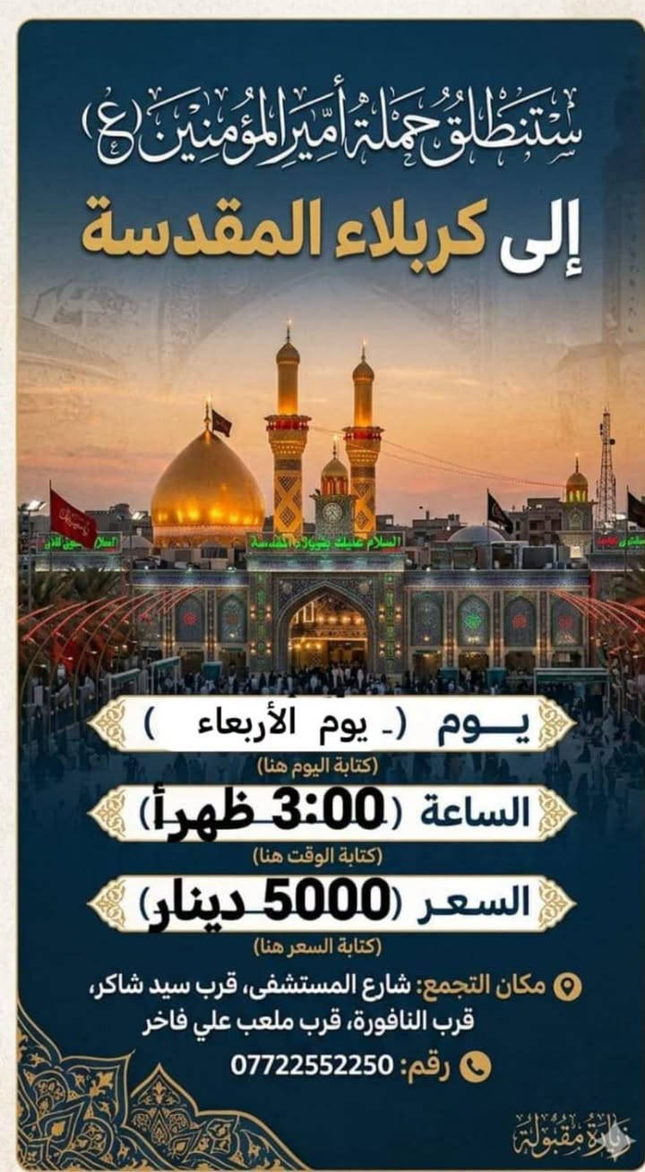 لا توجد تفاصيل

نص مكتوب في الصور:
- ستنطلق حملة أمير المؤمنين (ع) الى كربلاء يوم الخميس الساعة 12:30 ظهراً سعر النفر 5000 دينار نقطة مهمة لتسهيل أمر الزوار شارع المستشفى يم المستشفى بدايت شارع المواكب قرب مكان التجمع شارع المستشفى قرب موكب انصار الحجة (ع) قرب النافورة قرب صورة السيد للحجز والاستفسار *********** تقبل الله زيارتكم
- ستطلق حملة أمير المؤمنين (ع) الى كربلاء يوم الخميس الساعة 08:00 ليلاً سعر النفر 5000 دينار مكان التجمع قرب سيد شاكر قرب النافورة قرب مقر السرايا مبيت العودة الفجر للحجز والإستفسار ***********
- اللهم صلِّ علي محمد وآل محمد ستنطلق حملة أمير المؤمنين (ع) يوم الخميس على الجمعة إلى النجف الأشرف الساعة 11:30 ليلاً السعر 7.000 دينار ذهاب وإياب للحجز والاستفسار *********** سَيْرًا إِلَى اللَّهِ وَفَوْزًا بِجُنَّتِهِ
- اللهم صل على محمد وال محمد ستطلق حملة أمير المؤمنين (ع) الى الامام الكاظم عليه السلام يوم الاربعاء الساعه 3:00 ظهراً سعر النفر ٢,٠٠٠ دينار ذهاب وأياب *********** مكان التجمع شارع المستشفى بداية شارع المواكب قرب ملعب علي فاخر التجمع الثاني فلكه سوق شارع الشمري
- ستنطلق حملة أمير المؤمنين (ع) إلى كربلاء المقدسة يوم (- يوم الأربعاء ) كتابة اليوم هنا الساعة ( 3:00 ظهراً) كتابة الوقت هنا السعر (5000 دينار) كتابة السعر هنا مكان التجمع: شارع المستشفى، قرب سيد شاكر، قرب النافورة، قرب ملعب علي فاخر رقم: *********** زيارة مقبولة