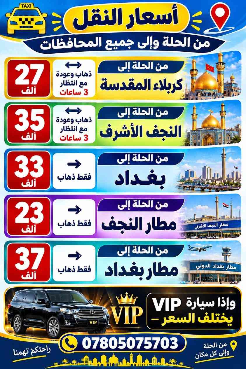 اهلا وسهلا بكم
يوجد فريق مسجل المعلومات 
وسيارات حديثة 
داخل الحلة 
واتساب ***********
والي حاب من الكباتن يسجل اهلا وسهلا هذا اسعار خاليه من اي نسبة لنا او للشركة

نص مكتوب في الصور:
- أسعار النقل من أبي غرق إلى السعر المكان 5,000 السوق 1 4,000 مستشفى التركي 2 3,000 البهية خستاوي 3 3,000 مول أهل الخير في أبي غرق 4 3,500 الثورة - حي الإمام 5 6,000 قادر الحائري 6 7,000 جامعة بابل والاستقبال 7 9,000 جامعة الحلة 8 من أبي خستاوي إلى السعر المكان 3,000 أبي غرق 1 2,500 الثورة 2 2,500 حي الإمام 3 4,000 السوق 4 2,000 مول أهل الخير في أبي غرق 5 3,000 مستشفى التركي 6 5,500 مستشفى مرجان 7 5,000 مستشفى الجمهوري 8 4,000 شارع 40 9 4,000 الجمعة 10 3,500 الكرامة - حي الخيرات - حي الصحة 11 من حي الإمام إلى السعر المكان 2,500 الثورة 1 3,000 مستشفى التركي 2 4,000 مستشفى الجمهوري 3 4,500 مستشفى مرجان 4 3,500 أبي غرق 5 3,500 شارع 40 والجمعية 6 2,500 شارع 60 7 راحتكم تهمنا *********** من الحلة وإلى كل مكان
- أسعار النقل من الحلة وإلى جميع المحافظات TAXI 27 ألف ذهاب وعودة مع انتظار 3 ساعات من الحلة إلى كربلاء المقدسة 35 ألف ذهاب وعودة مع انتظار 3 ساعات من الحلة إلى النجف الأشرف 33 ألف فقط ذهاب من الحلة إلى بغداد 23 ألف فقط ذهاب من الحلة إلى مطار النجف 37 ألف فقط ذهاب من الحلة إلى مطار بغداد VIP وإذا سيارة VIP يختلف السعر VIP *********** راحتكم تهمنا من الحلة وإلى كل مكان