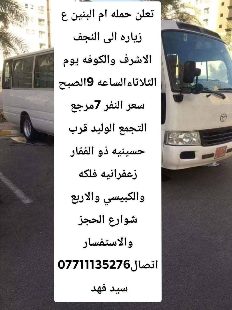 لا توجد تفاصيل

نص مكتوب في الصور:
- تعلن حملة ام البنين ع زياره الى كربلاء المقدسه يوم الاثنين الساعه 4 العصر سعر النفر 5 مرجع التجمع الوليد قرب حسينيه ذو الفقار الزعفرانيه وفلكه الكبيسي والاربع شوارع الحجز والاستفسار الاتصال *********** سيد فهد
- تعلن حمله ام البنين ع زياره الى النجف الاشرف والكوفه يوم الثلاثاء الساعه 9 الصبح سعر النفر 7 مرجع التجمع الوليد قرب حسينيه ذو الفقار زعفرانيه فلكه والكبيسي والاربع شوارع الحجز والاستفسار اتصال *********** سيد فهد