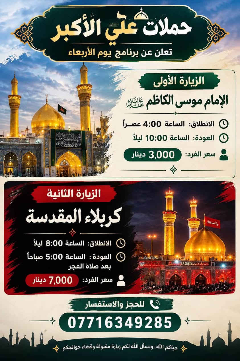 لا توجد تفاصيل

نص مكتوب في الصور:
- حملة علي الأكبر تنشر لكم برنامج يوم الاثنين زيارة إلى كربلاء المقدسة الانطلاق 2:00 ظهراً العودة 10:00 ليلاً سعر النفر 7,000 دينار للحجز والإستفسار اتصل على الأرقام التالية *********** | *********** بادارة علي ماضي
- تعلن حملة علي الأكبر عن انطلاق إلى النجف الأشرف ومقبرة وادي السلام يوم الثلاثاء العودة الساعة 8:00 صباحاً وادي السلام مقبرة النجف الأشرف الانطلاق الساعة 9:00 ليلاً دينار 10,000 سعر النفر مرجع للحجز والاستفسار بإدارة علي ماضي *********** | *********** حياكم الله .. ونسأل الله لكم زيارة مقبولة وقضاء حوائجكم
- حملات علي الأكبر تعلن عن برنامج يوم الأربعاء الزيارة الأولى الإمام موسى الكاظم عليه السلام الانطلاق: الساعة 4:00 عصراً العودة: الساعة 10:00 ليلاً سعر الفرد: 3,000 دينار الزيارة الثانية كربلاء المقدسة الانطلاق: الساعة 8:00 ليلاً العودة : الساعة 5:00 صباحاً بعد صلاة الفجر سعر الفرد: 7,000 دينار للحجز والاستفسار *********** حياكم الله، ونسأل الله لكم زيارة مقبولة وقضاء حوائجكم