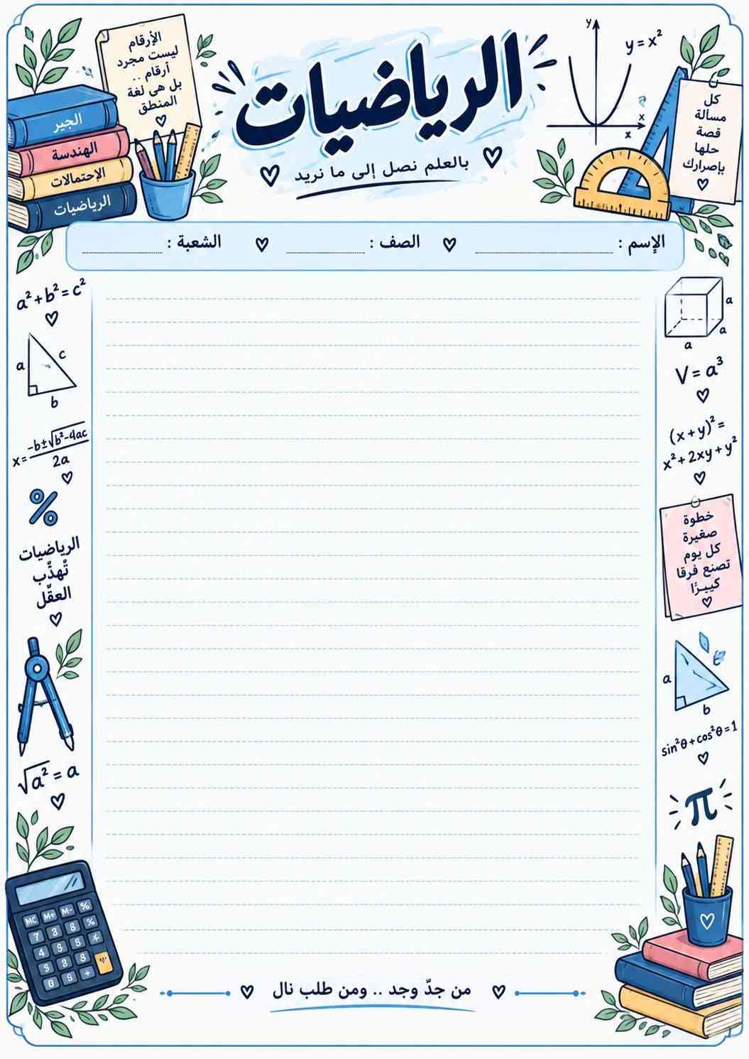 📚✨ أوراق امتحانية مرتبة للطلاب ✨📚
وفرنا لكم أوراق امتحانية جميلة ومرتبة لجميع المواد 📖
عربي، إنكليزي، رياضيات، علوم، أحياء، كيمياء، فيزياء، اجتماعيات وحاسوب 📝
تصاميم واضحة ومرتبة، وبها الاسم والصف والشعبة، جاهزة للطباعة والاستنساخ 🌷
لأن التفاصيل الحلوة تخلي الطالب يحب دراسته أكثر ❤️
🖨️ غزل للطباعة
نطبعها بحب… ونرتبها بذوق ✨📚

نص مكتوب في الصور:
- بجهدك تصنع أحلامك إسلاميه بالعلم نرتقي .. وبالأخلاق نسمو الإسم : الصف : الشعبة : النجاح يبدأ بخطوة صغيرة كن دائماً قريباً من الله رضا الله غايتنا اللهم وفقي في دراستي بالعلم ترتقي الأمم أقرأ أفهم أحقق القرآن نور القلوب خطوة اليوم تصنع مستقبلك كن دائماً أفضل من أمس
- العربي لغتي .. هويتي .. وفخري الإسم : الصف : الشعبة : اللغة العربية لغة القرآن العربية لغة القرآن بالمعلم. نُرتقي ونحقق أحلامنا بالعلم. تُبنى الأوطان لغتي أنتمي إليها اللغة العربية رقي وحضارة كل كلمة بداية لحلم أقرأ. فكر أكتب تألق من تعلم العربية .. تعلم الحياة
- بالعلم نفهم الحياة ونحافظ عليها الاحياء الحياة ... علَمٌ ينبض بالأمل الاسم : الصف : الشعبة : مستقبل العلم بين أيدينا الأحياء تعلمنا أن الحياة أجمل كل خلية تحكي قصة من خلايا صغيرة نصنع حياة كبيرة الأحياء تجمع بين العلم والحياة من جدّ وجد .. ومنْ طلبَ نالَ Biology Life Science
- العلم
- نور
- والفضول
- بداية
- النجاح
- ♡
- أحياء
- كيمياء
- فيزياء
- علوم الأرض
- العلوم
- بالعلم نكتشف عالماً أجمل ♡
- الاسم :
- الصف :
- الشعبة :
- بالعلم
- نحمي
- حياتنا
- التجربة
- هي طريق
- المعرفة
- كل
- ظاهرة
- فيها
- سر
- من جد وجد .. ومن طلب نال ♡
- الأحياء
- الكيمياء
- الفيزياء
- قوة
- تصنع
- الفرق
- اكتشف
- تعلم
- تطور
- مستقبل
- أجمل
- الإرسام ليست مجرد أرقام .. بل هي لغة المنطق الرياضيات بالعلم نصل إلى ما نريد الإسم : ........ الصف : ........ الشعبة : ........ a^2+b^2=c^2 x=(-b±√(b^2-4ac))/(2a) % الرياضيات تهذب العقل √a^2=a y=x^2 كل مسألة قصة حلها بإصراركَ V=a^3 (x+y)^2=x^2+2xy+y^2 خطوة صغيرة كل يوم تصنع فرقا كبيرا sin^2θ+cos^2θ=1 π من جدّ وجد .. ومن طلب نال الجبر الهندسة الإحتمالات الرياضيات
- بالعلم نحقق الأحلام الكيمياء المادة الي تصنع الفرق كيمياء اليوم نجاح الغد الاسم : الصف : الشعبة : الكيمياء مفتاح كل العلوم C6H12O6 المثابرة تصنع النتائج H2O H2SO4 Keep Going He 4.0026 يلا نحفظ ونجح من جدّ وجد ... ومن طلب نال Chemistry Organic Inorganic Analytical Periodic Table Reactions Equations