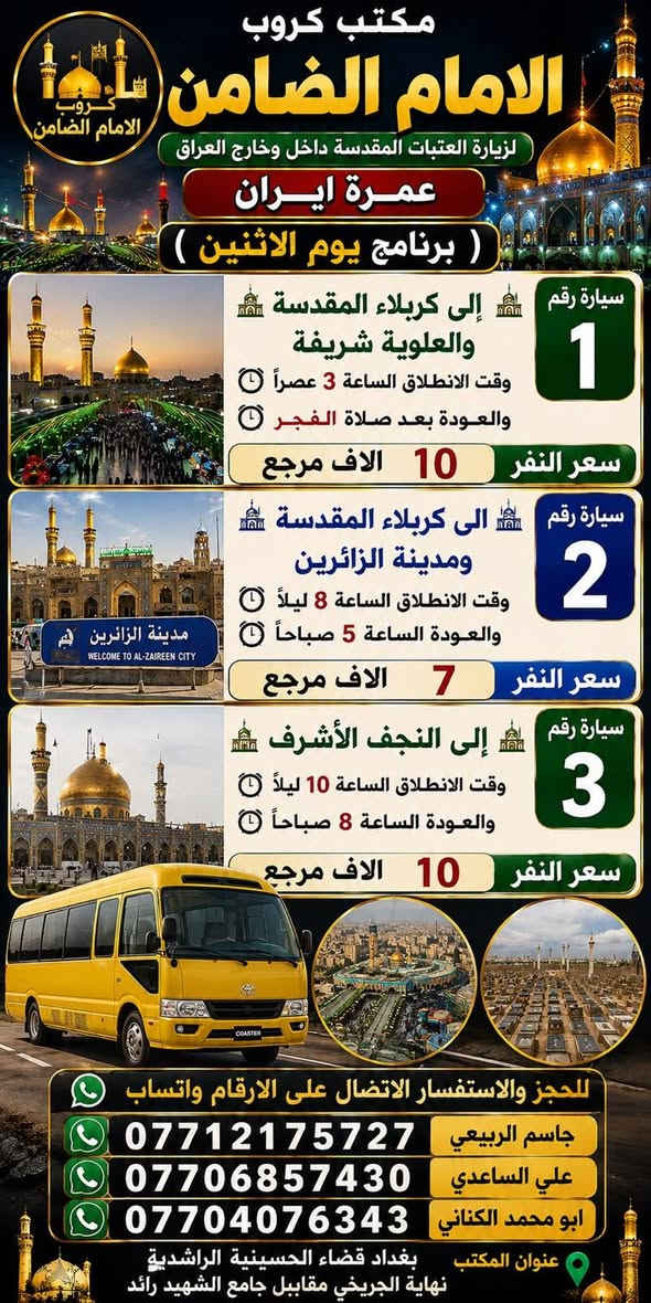 على بركة الله تعالى يعلن
مكتب كروب الامام الضامن /بغداد/قضاء الحسينية    عن جدول الرحلات الاسبوعي ليومي  #الاثنين #الثلاثاء #رحلة #إيران_بري.   9/26  مقاعد محدوده سارع بتسليم الجوازات باقي مقاعد محدوده عنوان المكتب قضاءالحسينية مجاور مطعم جكن اوسلو للحجز والاستفسار الاتصال بل الأرقام 

*********** #ابو_محمد_الكناني 

*********** #علي_الساعدي 

*********** #جاسم_الربيعي التفاصيل داخل البوسترات 👇👇👇

نص مكتوب في الصور:
- مكتب كروب الامام الضامن لزيارة العتبات المقدسة داخل وخارج العراق عمرة ايران ( برنامج يوم الاثنين ) سيارة رقم 1 إلى كربلاء المقدسة والعلوية شريفة وقت الانطلاق الساعة 3 عصراً والعودة بعد صلاة الفجر سعر النفر 10 الاف مرجع سيارة رقم 2 إلى كربلاء المقدسة ومدينة الزائرين وقت الانطلاق الساعة 8 ليلاً والعودة الساعة 5 صباحاً سعر النفر 7 الاف مرجع سيارة رقم 3 إلى النجف الأشرف وقت الانطلاق الساعة 10 ليلاً والعودة الساعة 8 صباحاً سعر النفر 10 الاف مرجع للحجز والاستفسار الاتصال على الارقام واتساب جاسم الربيعي *********** علي الساعدي *********** ابو محمد الكناني *********** عنوان المكتب بغداد قضاء الحسينية الراشدية نهاية الجريخي مقابل جامع الشهيد رائد
- مكتب كروب الإمام الضامن لزيارة العتبات المقدسة داخل وخارج العراق عمرة ايران برنامج يوم الثلاثاء سيارة رقم 1 إلى كربلاء المقدسة وقت الانطلاق الساعة 3 عصراً والعودة ليلاً بعد اكتمال الزيارة سعر النفر 7 الافت مرجع سيارة رقم 2 إلى كربلاء المقدسة ومدينة الزائرين وقت الانطلاق الساعة 8 ليلاً والعودة الساعة 5 صباحاً سعر النفر 7 الافت مرجع سيارة رقم 3 إلى النجف الأشرف وقت الانطلاق الساعة 10 ليلاً والعودة الساعة 8 صباحاً سعر النفر 10 الافت مرجع للحجز والاستفسار الاتصال على الأرقام واتساب جاسم الربيعي *********** علي الساعدي *********** ابو محمد الكناني *********** مقبرة وادي السلام النجف الأشرف كربلاء المقدسة - ما بين الحرمین عنوان المكتب بغداد قضاء الحسينية الراشدية نهاية الجريخي مقابل جامع الشهيد رائد
- مكتب كروب الامام الضامن كرو ب الامام الضامن بتأريخ 26 / 9 / 2026 يعلن عن رحلة # إيران_البرى برنامج Vip الذهبي مدة الرحلة 12 يوماً يتضمن البرنامج قم - كاشان - نيشابور - مشهد قم ثلاث ليلي أربع ايام فندق فيروزة ثلاث وجبات طعام في قم مشهد أربع ليلي خمسة ايام فندق شباهنك ثلاث وجبات طعام #بنظام_البوفيه_المفتوج ويوم سياحي قي مشهد مزارات قم و مشهد رحلة الى كاشان شلالات نياسر مدفوعة الثمن ثلاث وجبات طعام بنظام البوفيه المفتوح فنادق 3 حقيقيه باصات حديثه 25 راكب رجال اعمال سعر النفر 250 الف عراقي عنوان المكتب بغداد - قضاء الحسينية مجاور مطعم جكن اوسلو للحجز والاستفسار ابو محمد الكناني *********** علي الساعدي *********** جاسم الربيعي *********** خليك مميز مع كروب الضامن
- خليك مميز مع كروب الضامن مكتوب كروب الامام الضامن يعلن عن رحلة إيران برا الاقتصادي قم قم # مشهد # نيشابور # مشهد مدة الرحلة 12 يوم يتضمن البرنامج قم # مشهد # نيشابور 4 ليالي مشهد 3 ليالي قم مزارات قم و مشهد ويوم سياحي في مشهد باصات حديثه 25 راكب رجال اعمال فنادق متوسطة بدون طعام تاريخ الرحلة 26 / 9 / 2026 سعر النفر 160 ألف عراقي نيشابور عنوان المكتب بغداد قضاء الحسينية مجاور مطعم جكن أوسلو للحجز والاستفسار *********** أبو محمد الكناني *********** علي الساعدي *********** جاسم الربيعي