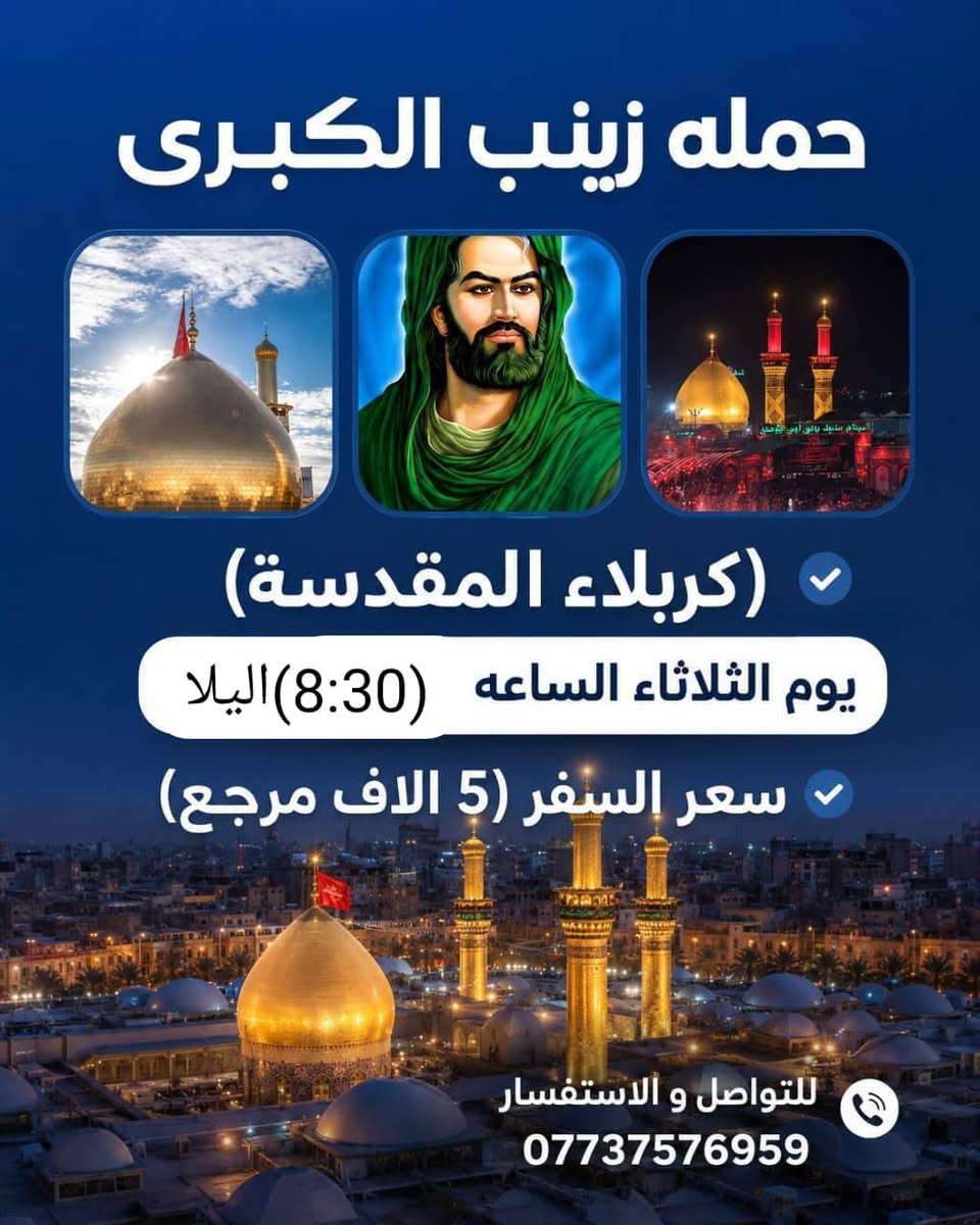 سيد سجاد الموسؤي ***********

نص مكتوب في الصور:
- حمله زينب الكبرى (كربلاء المقدسة) يوم الثلاثاء الساعه (8:30) اليلا سعر السفر (5 الاف مرجع) للتواصل و الاستفسار ***********
- لبيك يا حسين
- يا لثارات الحسين
- زيارة إلى كربلاء المقدسة
- مدينة الفردوس الترفيهية
- السعر 6 مرجع
- يوم الأربعاء الساعة 8:00 صباحاً
- للحجز والاستفسار ***********
- حملة زينب الكبرى (ع)
- حملة زينب الكبرى (ع) للسفر والسياحة بسم الله الرحمن الرحيم تستطلق حملة زينب الكبرى (ع) إلى زيارة المراقد وأصحاب الكرامات والساده في المحافظات الجنوبيه 14 ميزار سارعوا بالتسجيل والعدد محدود الخميس ع الجمعه يال (3:00) الفجر يوم الخميس ع الجمعه الاتصال ع الرقم سيد طالب *********** التجمع أهالي الشعب وحي أور والطالبيه والبنوك وجميله والمدينه والبلديات وجميع المناطق أقرب نقطه داله عليكم السعر النفر : ٢٠ ألف اللهم تقبل منا لمعم في كل زيارة للحجز والاستفسار *********** بغداد - البلديات تقاطع الكهرباء لمزارات الجنوبية تاج الدين سعيد ابن جبير العكار سيد محمد ابو الرايات سيد محمد ابو فانوس مرقد سيد منيهل ابو العرابيد مرقد ابو سدره مزار علي ابن الحسين مرقد علي الشرجي مرقد علي الغربي وكثير من المراقد الجنوبيه
- حملة زينب الكبرى (النجف الأشرف + المقبرة) يوم الثلاثاء الساعة (11:30) ليلا سعر السفر: 6,000 دينار عراقي شامل الذهاب والعودة رحلة آمنة بإذن الله مشرفون مرافقون اكرام الماء امريحة مريحة بادر بالحجز - المقاعد محدودة رد