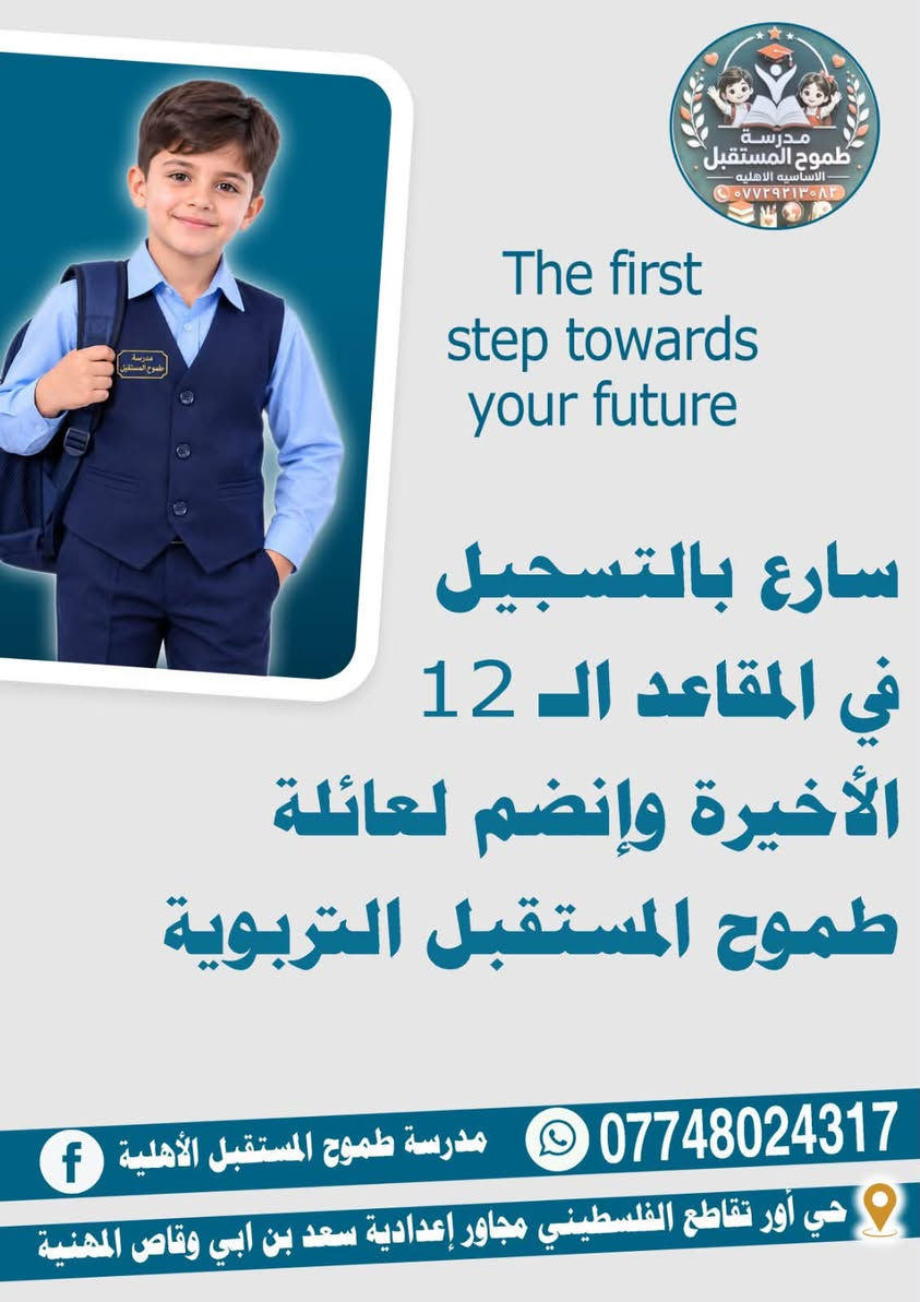 لا توجد تفاصيل

نص مكتوب في الصور:
- مدرسة طموح المستقبل الأهلية ،،، طريقك نحو مستقبل مضمون سجلي هسه وخلي أول خطوة بمستقبلها تبدأ من طموح المستقبل *********** حي أور تقاطع الفلسطيني مجاور إعدادية سعد بن ابي وقاص المهنية
- مدرسة طموح المستقبل الأساسية الأهلية *********** The first step towards your future سارع بالتسجيل في المقاعد الـ 12 الأخيرة وإنضم لعائلة طموح المستقبل التربوية *********** مدرسة طموح المستقبل الأهلية حي أور تقاطع الفلسطيني مجاور إعدادية سعد بن ابي وقاص المهنية