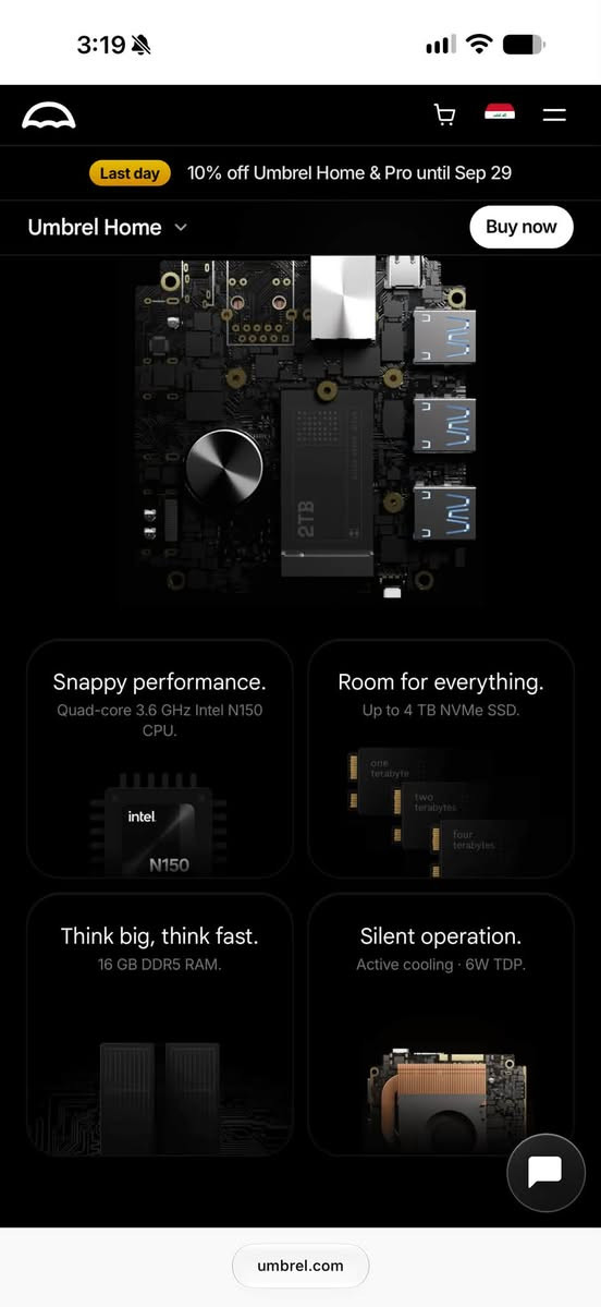 مني pc مواصفاتها جوى
CPU
Intel N150 (Quad-Core, 3.6GHZ)
Memory
16GB DDR5 RAM
Storage, 2TB NVMe SSD
Ports
3 x USB 3.0, Gigabit Ethernet
Wireless
WiFi, Bluetooth
Operating System
umbrelOS

***********
مكاني بصرة توصيل مامتوفر

نص مكتوب في الصور:
- 3:18 Choose your storage size Select the storage size that fits your needs 1TB SSD Storage -$135 2TB SSD Storage 4TB SSD Storage +$180 How much storage is right for you? Shipping FREE Ships now, delivered in 5-8 days Customs duties Included, no extra duties Taxes Included Total $629.10 $699 Add to Cart umbrel.com
- Last day 10% off Umbrel Home & Pro until Sep 29 Umbrel Home Buy now Snappy performance. Quad-core 3.6 GHz Intel N150 CPU. intel N150 Room for everything. Up to 4 TB NVMe SSD. one terabyte two terabytes four terabytes Think big, think fast. 16 GB DDR5 RAM. Silent operation. Active cooling 6W TDP. umbrel.com
- 3:19 Last day 10% off Umbrel Home & Pro until Sep 29 Umbrel Home Buy now CPU Intel N150 (Quad-Core, 3.6GHz) Memory 16GB DDR5 RAM Storage Available with 1TB, 2TB or 4TB NVMe SSD Ports 3 x USB 3.0, Gigabit Ethernet Wireless WiFi, Bluetooth Operating System umbrelOS Warranty 1-year Limited Warranty In the Box Umbrel Home, Ethernet Cable, Power Adapter, Instruction Manual umbrel.com